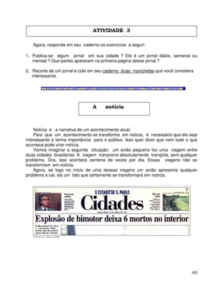 40
Agora, responda em seu caderno os exercícios a seguir:
1. Publica-se algum jornal em sua cidade ? Ele é um jornal diário, semanal ou
mensal ? Que partes aparecem na primeira página desse jornal ?
2. Recorte de um jornal e cole em seu caderno duas manchetes que você considera
interessante.
Notícia é a narrativa de um acontecimento atual.
Para que um acontecimento se transforme em notícia, é necessário que ele seja
interessante e tenha importância para o público. Isso quer dizer que nem tudo o que
acontece pode virar notícia.
Vamos imaginar a seguinte situação: um avião pequeno faz uma viagem entre
duas cidades brasileiras. A viagem transcorre absolutamente tranqüila, sem qualquer
problema. Ora, isso acontece centena de vezes por dia. Essas viagens não se
transformam em notícia.
Agora, se logo no início de uma dessas viagens um avião apresenta qualquer
problema e cai, eis um fato que certamente se transformará em notícia.
ATIVIDADE 3
A notícia
 