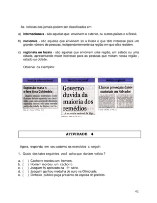 41
As notícias dos jornais podem ser classificadas em:
a) internacionais - são aquelas que envolvem o exterior, ou outros países e o Brasil.
b) nacionais - são aquelas que envolvem só o Brasil e que têm interesse para um
grande número de pessoas, independentemente da região em que elas residem.
c) regionais ou locais - são aquelas que envolvem uma região, um estado ou uma
cidade, apresentando maior interesse para as pessoas que moram nessa região ,
estado ou cidade.
Observe os exemplos:
Agora, responda em seu caderno os exercícios a seguir:
1. Quais dos fatos seguintes você acha que dariam notícia ?
a. ( ) Cachorro mordeu um homem.
b. ( ) Homem mordeu um cachorro.
c. ( ) Joaquim foi aprovado da 6ª série.
d. ( ) Joaquim ganhou medalha de ouro na Olimpíada.
e. ( ) Dinheiro público paga presente da esposa do prefeito.
ATIVIDADE 4
 