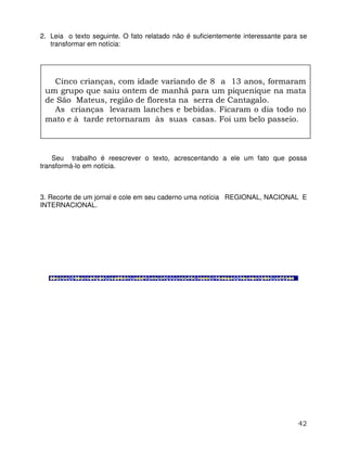 42
2. Leia o texto seguinte. O fato relatado não é suficientemente interessante para se
transformar em notícia:
Seu trabalho é reescrever o texto, acrescentando a ele um fato que possa
transformá-lo em notícia.
3. Recorte de um jornal e cole em seu caderno uma notícia REGIONAL, NACIONAL E
INTERNACIONAL.
Cinco crianças, com idade variando de 8 a 13 anos, formaram
um grupo que saiu ontem de manhã para um piquenique na mata
de São Mateus, região de floresta na serra de Cantagalo.
As crianças levaram lanches e bebidas. Ficaram o dia todo no
mato e à tarde retornaram às suas casas. Foi um belo passeio.
 