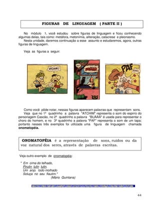 44
No módulo 1, você estudou sobre figuras de linguagem e ficou conhecendo
algumas delas, tais como: metáfora, metonímia, aliteração, catacrese e pleonasmo.
Nesta unidade, daremos continuação a esse assunto e estudaremos, agora, outras
figuras de linguagem.
Veja as figuras a seguir:
Como você pôde notar, nessas figuras aparecem palavras que representam sons.
Veja que no 1º quadrinho a palavra "ATCHIM" representa o som do espirro do
personagem Cascão, no 2º quadrinho a palavra "BUÁÁÁ" é usada para representar o
choro do homem, e no 3º quadrinho a palavra "PAF" representa o som de um tapa;
portanto nesses três exemplos foi utilizada uma figura de linguagem chamada
onomatopéia.
Veja outro exemplo de onomatopéia:
" Em cima do telhado,
Pirulin lulin lulin,
Um anjo todo molhado
Soluça no seu flautim."
(Mário Quintana)
FIGURAS DE LINGUAGEM ( PARTE II )
ONOMATOPÉIA é a representação de sons, ruídos ou da
voz natural dos seres, através de palavras escritas.
 