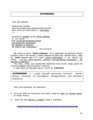 46
Leia com atenção:
" Estavas bem mudado
Como se tivesses posto aquelas barbas brancas
Para entrar com maior decoro a Eternidade.
(...)
Levamos-te cansado ao teu último endereço
Vi com prazer
Que um dia afinal seremos vizinhos
Conversaremos longamente
De sepultura a sepultura
No silêncio das madrugadas. "
(Manuel Bandeira)
No poema o trecho, "último endereço" tem o significado de sepultura, túmulo,
cemitério (que é, sem dúvida, o último endereço de todos nós). Observe que a idéia
de morte aparece logo no 3º verso: " entrar a Eternidade" e se reforça nos
versos: " um dia afinal seremos vizinhos / Conversaremos longamente / De
sepultura a sepultura ".
Fica claro, então, que o poeta está falando da morte de um amigo, porém, de
uma forma suave, menos chocante e dolorosa.
A essa figura de linguagem dá-se o nome de eufemismo.
Veja outros exemplos de eufemismo:
Foi numa tarde de inverno que meu melhor amigo foi visitar os campos santos.
(O amigo morreu)
Você não está falando a verdade. (Você é mentiroso)
EUFEMISMO
EUFEMISMO é usado quando queremos suavizar, tornar
menos chocante as mensagens desagradáveis que devemos
transmitir.
 