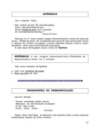 47
Leia o seguinte trecho:
" Nos tempos de meu Pai, sob estes galhos,
Como uma vela fúnebre de cera,
Chorei bilhões de vezes com a canseira
De inexorabilíssimos trabalhos ! "
(Augusto dos Anjos)
Note que, no 3º verso, o poeta exagera intencionalmente o número de vezes que
chorou : "bilhões de vezes". Se considerado sob o ponto de vista racional esse número
é absurdo. No entanto, ao exagerar, o escritor pretendeu reforçar o verso e, assim,
sensibilizar o leitor para o sofrimento pelo qual passou.
A essa figura de linguagem dá-se o nome de hipérbole.
Veja outros exemplos de hipérbole:
Lavei uma montanha de roupas.
Morro de ciúme de você.
Leia com atenção:
" Árvores encalhadas pedem socorro
Mata-paus vou bem-de-saúde se abraçam
O céu tapa o rosto
Chove... chove... chove...
(Raul Bopp)
Nesse trecho, Raul Bopp, ao descrever uma enchente, atribui a seres irracionais
características próprias de seres humanos:
HIPÉRBOLE
HIPÉRBOLE é um exagero intencional com a finalidade de
impressionar o leitor ou o ouvinte.
PROSOPOPÉIA OU PERSONIFICAÇÃO
 