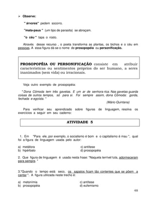 48
Observe:
" árvores" pedem socorro.
"mata-paus " (um tipo de parasita) se abraçam.
"o céu " tapa o rosto.
Através desse recurso , o poeta transforma as plantas, os bichos e o céu em
pessoas. A essa figura dá-se o nome de prosopopéia ou personificação.
Veja outro exemplo de prosopopéia:
" Dona Cômoda tem três gavetas. E um ar de senhora rica. Nas gavetas guarda
coisas de outros tempos, só para si. Foi sempre assim, dona Cômoda: gorda,
fechada e egoísta. "
(Mário Quintana)
Para verificar seu aprendizado sobre figuras de linguagem, resolva os
exercícios a seguir em seu caderno:
1. Em "Para ele, por exemplo, o socialismo é bom e o capitalismo é mau ", qual
foi a figura de linguagem usada pelo autor:
a) metáfora c) antítese
b) hipérbato d) prosopopéia
2. Que figura de linguagem é usada nesta frase: "Naquela terrível luta, adormeceram
para sempre. "
3."Quando o tempo está seco, os sapatos ficam tão contentes que se põem a
cantar ". A figura utilizada neste trecho é:
a) metonímia c) antítese
b) prosopopéia d) eufemismo
PROSOPOPÉIA OU PERSONIFICAÇÃO consiste em atribuir
características ou sentimentos próprios do ser humano, a seres
inanimados (sem vida) ou irracionais.
ATIVIDADE 5
 