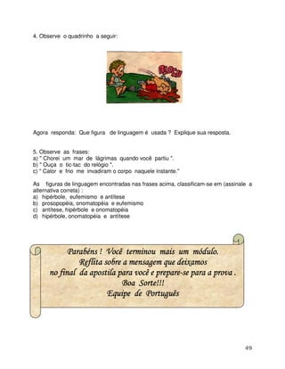 49
4. Observe o quadrinho a seguir:
Agora responda: Que figura de linguagem é usada ? Explique sua resposta.
5. Observe as frases:
a) " Chorei um mar de lágrimas quando você partiu ".
b) " Ouça o tic-tac do relógio ".
c) " Calor e frio me invadiram o corpo naquele instante."
As figuras de linguagem encontradas nas frases acima, classificam-se em (assinale a
alternativa correta) :
a) hipérbole, eufemismo e antítese
b) prosopopéia, onomatopéia e eufemismo
c) antítese, hipérbole e onomatopéia
d) hipérbole, onomatopéia e antítese
Parabéns ! Você terminou mais um módulo.Parabéns ! Você terminou mais um módulo.Parabéns ! Você terminou mais um módulo.Parabéns ! Você terminou mais um módulo.
Reflita sobre a mensagem que deixamosReflita sobre a mensagem que deixamosReflita sobre a mensagem que deixamosReflita sobre a mensagem que deixamos
no final da apostila para você e prepareno final da apostila para você e prepareno final da apostila para você e prepareno final da apostila para você e prepare----se para a prova .se para a prova .se para a prova .se para a prova .
BoaBoaBoaBoa Sorte!!!Sorte!!!Sorte!!!Sorte!!!
Equipe de PortuguêsEquipe de PortuguêsEquipe de PortuguêsEquipe de Português
 