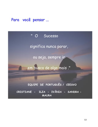 53
Para você pensar ...
" O Sucesso
significa nunca parar,
ou seja, sempre ir
em busca de algo mais ."
EQUIPE DE PORTUGUÊS / CEESVO
CRISTIANE - ILZA - IVÂNIA - SANDRA -
MAURA
 