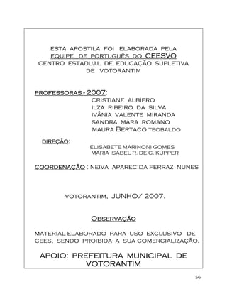 56
esta apostila foi elaborada pela
equipe de português do CEESVOCEESVOCEESVOCEESVO
centro estadual de educação supletiva
de votorantim
professorasprofessorasprofessorasprofessoras ---- 2007200720072007:
cristiane albiero
ilza ribeiro da silva
ivânia valente miranda
sandra mara romano
maura Bertaco TEOBALDO
DIREÇÃODIREÇÃODIREÇÃODIREÇÃO::::
ELISABETE MARINONI GOMES
MARIA ISABEL R. DE C. KUPPER
coordenaçãocoordenaçãocoordenaçãocoordenação : neiva aparecida ferraz nunes
votorantim, JUNHO/ 2007.
ObseObseObseObservaçãorvaçãorvaçãorvação
material elaborado para uso exclusivo de
cees, sendo proibida a sua comercialização.
APOIO: PREFEITURA MUNICIPAL DEAPOIO: PREFEITURA MUNICIPAL DEAPOIO: PREFEITURA MUNICIPAL DEAPOIO: PREFEITURA MUNICIPAL DE
VOTORANTIMVOTORANTIMVOTORANTIMVOTORANTIM
 