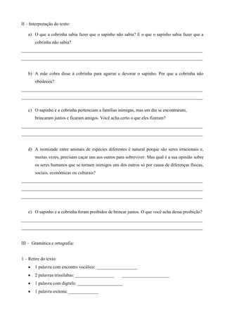 II – Interpretação do texto:

   a) O que a cobrinha sabia fazer que o sapinho não sabia? E o que o sapinho sabia fazer que a
       cobrinha não sabia?
________________________________________________________________________________
________________________________________________________________________________


   b) A mãe cobra disse à cobrinha para agarrar e devorar o sapinho. Por que a cobrinha não
       obedeceu?
________________________________________________________________________________
________________________________________________________________________________

   c) O sapinho e a cobrinha pertenciam a famílias inimigas, mas um dia se encontraram,
       brincaram juntos e ficaram amigos. Você acha certo o que eles fizeram?
________________________________________________________________________________
________________________________________________________________________________


   d) A inimizade entre animais de espécies diferentes é natural porque são seres irracionais e,
       muitas vezes, precisam caçar uns aos outros para sobreviver. Mas qual é a sua opinião sobre
       os seres humanos que se tornam inimigos uns dos outros só por causa de diferenças físicas,
       sociais, econômicas ou culturais?
________________________________________________________________________________
________________________________________________________________________________
________________________________________________________________________________


   e) O sapinho e a cobrinha foram proibidos de brincar juntos. O que você acha dessa proibição?
________________________________________________________________________________
________________________________________________________________________________


III – Gramática e ortografia:


1 – Retire do texto:
       1 palavra com encontro vocálico: __________________
       2 palavras trissílabas: _________________     _____________________
       1 palavra com dígrafo: ____________________
       1 palavra oxítona: _____________
 