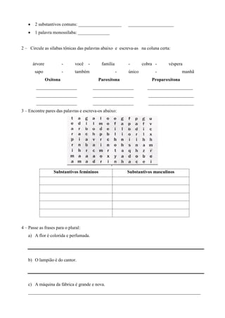 2 substantivos comuns: ___________________         ____________________
       1 palavra monossílaba: ______________


2 – Circule as sílabas tônicas das palavras abaixo e escreva-as na coluna certa:


      árvore             -    você   -      família       -       cobra -      véspera
       sapo              -    também                  -   único         -             manhã
               Oxítona                     Paroxítona                 Proparoxítona
        __________________               __________________         ____________________
        __________________               __________________          ____________________
        __________________               __________________          ____________________
3 – Encontre pares das palavras e escreva-os abaixo:




                  Substantivos femininos                  Substantivos masculinos




4 – Passe as frases para o plural:
   a) A flor é colorida e perfumada.




   b) O lampião é do cantor.




   c) A máquina da fábrica é grande e nova.
   ____________________________________________________________________________
 