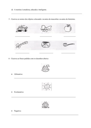 d) A menina é estudiosa, educada e inteligente.
   _____________________________________________________________________________


5 – Escreva os nomes dos objetos colocando o o antes do masculino e a antes do feminino.




        ________________                 _____________                  _____________




         _______________                _______________              _______________


6 – Escreva as frases pedidas com os desenhos abaixo:




       Afirmativa:
       ___________________________________________________________________




       Exclamativa:

   ______________________________________________________________________




       Negativa:
   _________________________________________________________________________
 