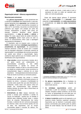 LCT  Português 
_________________________________________________________________________________________________________________________
___________________________________________________________________________________________________________________________________________________________________________________________________________________________________________________________________________________________________________________________________________________________________________________________________________________________ _____________________________________________________________________________________________________________
SEE-AC  Coordenação de Ensino Médio LCT  Português 154
*MÓDULO 1*
Organização textual – Gêneros argumentativos
Recursos para convencer
Nos gêneros argumentativos, o autor geralmente tem
a intenção de convencer seus interlocutores e, para isso,
precisa apresentar bons argumentos, que consistem em
fatos e opiniões. É comum encontrarmos circulando no
rádio, na TV, nas revistas, nos jornais e na internet temas
polêmicos que exigem uma posição por parte dos
ouvintes, espectadores e leitores. Num jornal, por
exemplo, podemos identificar vários gêneros
argumentativos – o artigo de opinião, o editorial, a
coluna. Por vezes, alguns textos de caráter informativo,
como reportagens, podem trazer juízos de valor ou
adotar um posicionamento crítico (veja a reportagem
reproduzida em Atividades 1).
O importante, para se preparar para a prova do
ENEM, é saber reconhecer estratégias argumentativas e
procedimentos de argumentação. Os procedimentos
implicam estruturar o texto de acordo com o receptor
(uso de linguagem adequada e construção coerente da
argumentação), e as estratégias são recursos que podem
ser usados para reforçar a argumentação. Agora,
analisemos alguns gêneros que, de imediato, podem ser
identificados como argumentativos:
 Artigo opinativo: comum nos jornais e revistas, ele é,
em geral, escrito por colaboradores ou
personalidades convidadas e não reflete
necessariamente a opinião do veículo de
comunicação. Analisa um fato ou uma série de fatos
em relação ao contexto político, social, econômico ou
comportamental. Segue a estrutura de um texto
dissertativo: introdução/desenvolvimento/conclusão.
Pode ser escrito na primeira ou na terceira pessoa.
 Coluna: é um espaço dos jornais e revistas
prioritariamente destinado à informação exclusiva, ao
bastidor da notícia – comporta a manifestação do
colunista sobre aquele fato que está informando ou
analisando, muitas vezes com postura crítica em
relação aos acontecimentos. Dois exemplos:
Gustavo Ioschpe, da revista Veja, e Clóvis Rossi, do
jornal Folha de S. Paulo.
 Editorial/Carta ao leitor: espaço reservado nos
jornais e revistas para manifestar a opinião do
veículo, da instituição – opinião que, na verdade, é
definida pelos dirigentes (muitas vezes, o próprio
dono) da empresa. Diferentemente dos outros
formatos, o editorial não tem nenhuma preocupação
em informar o leitor, mas em formar opinião. Em vez
de fatos, traz argumentos, que se tornam
convincentes graças a recursos de retórica. Por
emitir a opinião do veículo, o texto pode vir sem a
assinatura do autor ou então ser assinado pelo
editor, em nome da publicação.
Esses são apenas alguns gêneros. É importante
saber que a argumentação e a persuasão estão
presentes no texto publicitário, nas cartas argumentativas
e, principalmente, em textos de caráter teoricamente
informativo.
REPRODUÇÃO
 Campanha da Prefeitura de São Paulo mostra bons motivos para
adotar um animal de estimação com responsabilidade
 Os gêneros argumentativos têm a finalidade de
persuadir e convencer o leitor a respeito de
determinado assunto.
 As estratégias argumentativas podem ser
construídas a partir de exemplos e comparação,
citações, menções a dados numéricos, uso de ironia
ou, ainda, na apresentação de uma ideia para, em
seguida, contradizê-la ou diminuir sua importância.
 A falácia é construída quando se dá segmento a um
raciocínio errado, fazendo-o aparentar verdadeiro.
Argumentos que se destinam à persuasão podem
parecer convincentes para grande parte do público
apesar de conter falácias, mas não deixam de ser
falsos.
 