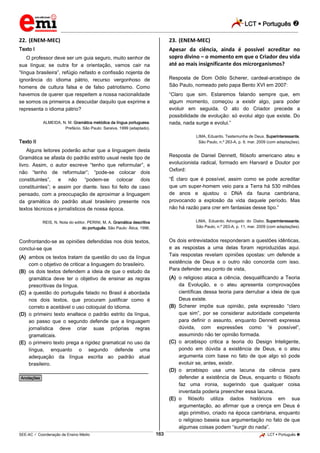 LCT  Português 
_________________________________________________________________________________________________________________________
___________________________________________________________________________________________________________________________________________________________________________________________________________________________________________________________________________________________________________________________________________________________________________________________________________________________ _____________________________________________________________________________________________________________
SEE-AC  Coordenação de Ensino Médio LCT  Português 163
22. (ENEM-MEC)
Texto I
O professor deve ser um guia seguro, muito senhor de
sua língua; se outra for a orientação, vamos cair na
“língua brasileira”, refúgio nefasto e confissão nojenta de
ignorância do idioma pátrio, recurso vergonhoso de
homens de cultura falsa e de falso patriotismo. Como
havemos de querer que respeitem a nossa nacionalidade
se somos os primeiros a descuidar daquilo que exprime e
representa o idioma pátrio?
ALMEIDA, N. M. Gramática metódica da língua portuguesa.
Prefácio. São Paulo: Saraiva, 1999 (adaptado).
Texto II
Alguns leitores poderão achar que a linguagem desta
Gramática se afasta do padrão estrito usual neste tipo de
livro. Assim, o autor escreve “tenho que reformular”, e
não “tenho de reformular”; “pode-se colocar dois
constituintes”, e não “podem-se colocar dois
constituintes”; e assim por diante. Isso foi feito de caso
pensado, com a preocupação de aproximar a linguagem
da gramática do padrão atual brasileiro presente nos
textos técnicos e jornalísticos de nossa época.
REIS, N. Nota do editor. PERINI, M. A. Gramática descritiva
do português. São Paulo: Ática, 1996.
Confrontando-se as opiniões defendidas nos dois textos,
conclui-se que
(A) ambos os textos tratam da questão do uso da língua
com o objetivo de criticar a linguagem do brasileiro.
(B) os dois textos defendem a ideia de que o estudo da
gramática deve ter o objetivo de ensinar as regras
prescritivas da língua.
(C) a questão do português falado no Brasil é abordada
nos dois textos, que procuram justificar como é
correto e aceitável o uso coloquial do idioma.
(D) o primeiro texto enaltece o padrão estrito da língua,
ao passo que o segundo defende que a linguagem
jornalística deve criar suas próprias regras
gramaticais.
(E) o primeiro texto prega a rigidez gramatical no uso da
língua, enquanto o segundo defende uma
adequação da língua escrita ao padrão atual
brasileiro.
________________________________________________
*Anotações*
23. (ENEM-MEC)
Apesar da ciência, ainda é possível acreditar no
sopro divino – o momento em que o Criador deu vida
até ao mais insignificante dos microrganismos?
Resposta de Dom Odilo Scherer, cardeal-arcebispo de
São Paulo, nomeado pelo papa Bento XVI em 2007:
“Claro que sim. Estaremos falando sempre que, em
algum momento, começou a existir algo, para poder
evoluir em seguida. O ato do Criador precede a
possibilidade de evolução: só evolui algo que existe. Do
nada, nada surge e evolui.”
LIMA, Eduardo. Testemunha de Deus. Superinteressante,
São Paulo, n.º 263-A, p. 9, mar. 2009 (com adaptações).
Resposta de Daniel Dennett, filósofo americano ateu e
evolucionista radical, formado em Harvard e Doutor por
Oxford:
“É claro que é possível, assim como se pode acreditar
que um super-homem veio para a Terra há 530 milhões
de anos e ajustou o DNA da fauna cambriana,
provocando a explosão da vida daquele período. Mas
não há razão para crer em fantasias desse tipo.”
LIMA, Eduardo. Advogado do Diabo. Superinteressante,
São Paulo, n.º 263-A, p. 11, mar. 2009 (com adaptações).
Os dois entrevistados responderam a questões idênticas,
e as respostas a uma delas foram reproduzidas aqui.
Tais respostas revelam opiniões opostas: um defende a
existência de Deus e o outro não concorda com isso.
Para defender seu ponto de vista,
(A) o religioso ataca a ciência, desqualificando a Teoria
da Evolução, e o ateu apresenta comprovações
científicas dessa teoria para derrubar a ideia de que
Deus existe.
(B) Scherer impõe sua opinião, pela expressão “claro
que sim”, por se considerar autoridade competente
para definir o assunto, enquanto Dennett expressa
dúvida, com expressões como “é possível”,
assumindo não ter opinião formada.
(C) o arcebispo critica a teoria do Design Inteligente,
pondo em dúvida a existência de Deus, e o ateu
argumenta com base no fato de que algo só pode
evoluir se, antes, existir.
(D) o arcebispo usa uma lacuna da ciência para
defender a existência de Deus, enquanto o filósofo
faz uma ironia, sugerindo que qualquer coisa
inventada poderia preencher essa lacuna.
(E) o filósofo utiliza dados históricos em sua
argumentação, ao afirmar que a crença em Deus é
algo primitivo, criado na época cambriana, enquanto
o religioso baseia sua argumentação no fato de que
algumas coisas podem “surgir do nada”.
 