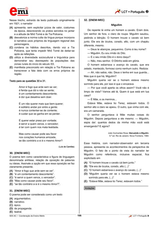 LCT  Português 
_________________________________________________________________________________________________________________________
___________________________________________________________________________________________________________________________________________________________________________________________________________________________________________________________________________________________________________________________________________________________________________________________________________________________ _____________________________________________________________________________________________________________
SEE-AC  Coordenação de Ensino Médio LCT  Português 166
Nesse trecho, extraído de texto publicado originalmente
em 1921, o narrador
(A) apresenta, sem explicitar juízos de valor, costumes
da época, descrevendo os pratos servidos no jantar
e a atitude de Nhô Tomé e de Tia Policena.
(B) desvaloriza a norma culta da língua porque incorpora
à narrativa usos próprios da linguagem regional das
personagens.
(C) condena os hábitos descritos, dando voz a Tia
Policena, que tenta impedir Nhô Tomé de deitar-se
após as refeições.
(D) utiliza a diversidade sociocultural e linguística para
demonstrar seu desrespeito às populações das
zonas rurais do início do século XX.
(E) manifesta preconceito em relação a Tia Policena ao
transcrever a fala dela com os erros próprios da
região.
Texto para as questões 30 e 31.
Amor é fogo que arde sem se ver;
é ferida que dói e não se sente;
é um contentamento descontente;
é dor que desatina sem doer.
É um não querer mais que bem-querer;
é solitário andar por entre a gente;
é nunca contentar-se de contente;
é cuidar que se ganha em se perder.
É querer estar preso por vontade;
é servir a quem vence, o vencedor;
é ter com quem nos mata lealdade.
Mas como causar pode seu favor
nos corações humanos amizade,
se tão contrário a si é o mesmo Amor?
(Luís de Camões)
30. (ENEM-MEC)
O poema tem como característica a figura de linguagem
denominada antítese, relação de oposição de palavras
ou ideias. Assinale a opção em que essa oposição se faz
claramente presente.
(A) “Amor é fogo que arde sem se ver”.
(B) “é um contentamento descontente”.
(C) “é servir a quem vence, o vencedor”.
(D) “Mas como causar pode seu favor”.
(E) “se tão contrário a si é o mesmo Amor?”.
31. (ENEM-MEC)
O poema pode ser considerado como um texto
(A) argumentativo.
(B) narrativo.
(C) épico.
(D) de propaganda.
(E) teatral.
32. (ENEM-MEC)
Miguilim
De repente lá vinha um homem a cavalo. Eram dois.
Um senhor de fora, o claro de roupa. Miguilim saudou,
pedindo a bênção. O homem trouxe o cavalo cá bem
junto. Ele era de óculos, corado, alto, com um chapéu
diferente, mesmo.
— Deus te abençoe, pequenino. Como é teu nome?
— Miguilim. Eu sou irmão do Dito.
— E o seu irmão Dito é o dono daqui?
— Não, meu senhor. O Ditinho está em glória.
O homem esbarrava o avanço do cavalo, que era
zelado, manteúdo, formoso como nenhum outro. Redizia:
— Ah, não sabia, não. Deus o tenha em sua guarda...
Mas que é que há, Miguilim?
Miguilim queria ver se o homem estava mesmo
sorrindo para ele, por isso é que o encarava.
— Por que você aperta os olhos assim? Você não é
limpo de vista? Vamos até lá. Quem é que está em tua
casa?
— É Mãe, e os meninos...
Estava Mãe, estava tio Terez, estavam todos. O
senhor alto e claro se apeou. O outro, que vinha com ele,
era um camarada.
O senhor perguntava à Mãe muitas coisas do
Miguilim. Depois perguntava a ele mesmo: — Miguilim,
espia daí: quantos dedos da minha mão você está
enxergando? E agora?
João Guimarães Rosa. Manuelzão e Miguilim.
9.ª ed. Rio de Janeiro: Nova Fronteira, 1984.
Essa história, com narrador-observador em terceira
pessoa, apresenta os acontecimentos da perspectiva de
Miguilim. O fato de o ponto de vista do narrador ter
Miguilim como referência, inclusive espacial, fica
explicitado em
(A) “O homem trouxe o cavalo cá bem junto.”
(B) “Ele era de óculos, corado, alto (...)”
(C) “O homem esbarrava o avanço do cavalo, (...)”
(D) “Miguilim queria ver se o homem estava mesmo
sorrindo para ele, (...)”
(E) “Estava Mãe, estava tio Terez, estavam todos.”
________________________________________________
*Anotações*
 
