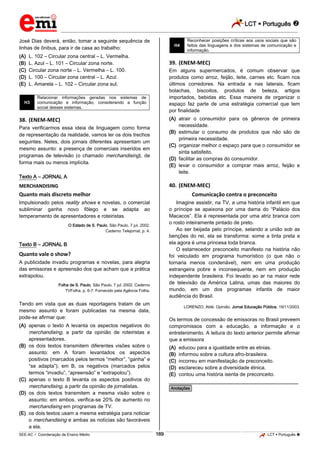 LCT  Português 
_________________________________________________________________________________________________________________________
___________________________________________________________________________________________________________________________________________________________________________________________________________________________________________________________________________________________________________________________________________________________________________________________________________________________ _____________________________________________________________________________________________________________
SEE-AC  Coordenação de Ensino Médio LCT  Português 169
José Dias deverá, então, tomar a seguinte sequência de
linhas de ônibus, para ir de casa ao trabalho:
(A) L. 102 – Circular zona central – L. Vermelha.
(B) L. Azul – L. 101 – Circular zona norte.
(C) Circular zona norte – L. Vermelha – L. 100.
(D) L. 100 – Circular zona central – L. Azul.
(E) L. Amarela – L. 102 – Circular zona sul.
H3
Relacionar informações geradas nos sistemas de
comunicação e informação, considerando a função
social desses sistemas.
38. (ENEM-MEC)
Para verificarmos essa ideia de linguagem como forma
de representação da realidade, vamos ler os dois trechos
seguintes. Neles, dois jornais diferentes apresentam um
mesmo assunto: a presença de comerciais inseridos em
programas de televisão (o chamado merchandising), de
forma mais ou menos implícita.
Texto A – JORNAL A
MERCHANDISING
Quanto mais discreto melhor
Impulsionado pelos reality shows e novelas, o comercial
subliminar ganha novo fôlego e se adapta ao
temperamento de apresentadores e roteiristas.
O Estado de S. Paulo, São Paulo, 7 jul. 2002.
Caderno Telejornal, p. 4.
Texto B – JORNAL B
Quanto vale o show?
A publicidade invadiu programas e novelas, para alegria
das emissoras e apreensão dos que acham que a prática
extrapolou.
Folha de S. Paulo, São Paulo, 7 jul. 2002. Caderno
TVFolha, p. 6-7. Fornecido pela Agência Folha.
Tendo em vista que as duas reportagens tratam de um
mesmo assunto e foram publicadas na mesma data,
pode-se afirmar que:
(A) apenas o texto A levanta os aspectos negativos do
merchandising, a partir da opinião de roteiristas e
apresentadores.
(B) os dois textos transmitem diferentes visões sobre o
assunto: em A foram levantados os aspectos
positivos (marcados pelos termos “melhor”, “ganha” e
“se adapta”); em B, os negativos (marcados pelos
termos “invadiu”, “apreensão” e “extrapolou”).
(C) apenas o texto B levanta os aspectos positivos do
merchandising, a partir da opinião de jornalistas.
(D) os dois textos transmitem a mesma visão sobre o
assunto: em ambos, verifica-se 20% de aumento no
merchandising em programas de TV.
(E) os dois textos usam a mesma estratégia para noticiar
o merchandising e ambas as notícias são favoráveis
a ela.
H4
Reconhecer posições críticas aos usos sociais que são
feitos das linguagens e dos sistemas de comunicação e
informação.
39. (ENEM-MEC)
Em alguns supermercados, é comum observar que
produtos como arroz, feijão, leite, carnes etc. ficam nos
últimos corredores. Na entrada e nas laterais, ficam
bolachas, biscoitos, produtos de beleza, artigos
importados, bebidas etc. Essa maneira de organizar o
espaço faz parte de uma estratégia comercial que tem
por finalidade
(A) atrair o consumidor para os gêneros de primeira
necessidade.
(B) estimular o consumo de produtos que não são de
primeira necessidade.
(C) organizar melhor o espaço para que o consumidor se
sinta satisfeito.
(D) facilitar as compras do consumidor.
(E) levar o consumidor a comprar mais arroz, feijão e
leite.
40. (ENEM-MEC)
Comunicação contra o preconceito
Imagine assistir, na TV, a uma história infantil em que
o príncipe se apaixona por uma dama do “Palácio dos
Macacos”. Ela é representada por uma atriz branca com
o rosto inteiramente pintado de preto.
Ao ser beijada pelo príncipe, selando a união sob as
benções do rei, ela se transforma: some a tinta preta e
ela agora é uma princesa toda branca.
O estarrecedor preconceito manifesto na história não
foi veiculado em programa humorístico (o que não o
tornaria menos condenável), nem em uma produção
estrangeira pobre e inconsequente, nem em produção
independente brasileira. Foi levado ao ar na maior rede
de televisão da América Latina, umas das maiores do
mundo, em um dos programas infantis de maior
audiência do Brasil.
LORENZO, Aldé. Opinião. Jornal Educação Pública, 19/11/2003.
Os termos de concessão de emissoras no Brasil preveem
compromissos com a educação, a informação e o
entretenimento. A leitura do texto anterior permite afirmar
que a emissora
(A) educou para a igualdade entre as etnias.
(B) informou sobre a cultura afro-brasileira.
(C) incorreu em manifestação de preconceito.
(D) esclareceu sobre a diversidade étnica.
(E) contou uma história isenta de preconceito.
________________________________________________
*Anotações*
 
