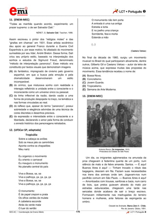 LCT  Português 
_________________________________________________________________________________________________________________________
___________________________________________________________________________________________________________________________________________________________________________________________________________________________________________________________________________________________________________________________________________________________________________________________________________________________ _____________________________________________________________________________________________________________
SEE-AC  Coordenação de Ensino Médio LCT  Português 176
11. (ENEM-MEC)
“Todas as manhãs quando acordo, experimento um
prazer supremo: o de ser Salvador Dalí.”
NÉRET, G. Salvador Dalí. Taschen, 1996.
Assim escreveu o pintor dos “relógios moles” e das
“girafas em chamas” em 1931. Esse artista excêntrico
deu apoio ao general Franco durante a Guerra Civil
Espanhola e, por esse motivo, foi afastado do movimento
surrealista por seu líder, André Breton. Dessa forma, Dalí
criou seu próprio estilo, baseado na interpretação dos
sonhos e estudos de Sigmund Freud, denominado
“método de interpretação paranoico”. Esse método era
constituído por textos visuais que demonstram imagens
(A) do fantástico, impregnado de civismo pelo governo
espanhol, em que a busca pela emoção e pela
dramaticidade desenvolveram um estilo
incomparável.
(B) do onírico, que misturava sonho com realidade e
interagia refletindo a unidade entre o consciente e o
inconsciente como um universo único ou pessoal.
(C) da linha inflexível da razão, dando vazão a uma
forma de produção despojada no traço, na temática e
nas formas vinculadas ao real.
(D) do reflexo que, apesar do termo “paranoico”, possui
sobriedade e elegância advindas de uma técnica de
cores discretas e desenhos precisos.
(E) da expressão e intensidade entre o consciente e a
liberdade, declarando o amor pela forma de conduzir
o enredo histórico dos personagens retratados.
12. (UFSCar-SP, adaptada)
Tropicália
Sobre a cabeça os aviões
Sob os meus pés os caminhões
Aponta contra os chapadões
Meu nariz
Eu organizo o movimento
Eu oriento o carnaval
Eu inauguro o monumento
No planalto central do país
Viva a Bossa, sa, sa
Viva a palhoça, ça, ça, ça, ça
Viva a Bossa, sa, sa
Viva a palhoça, ça, ça, ça, ça
O monumento
É de papel crepom e prata
Os olhos verdes da mulata
A cabeleira esconde
Atrás da verde mata
O luar do sertão
O monumento não tem porta
A entrada é uma rua antiga
Estreita e torta
E no joelho uma criança
Sorridente, feia e morta
Estende a mão
(...)
(Caetano Veloso)
No final da década de 1960, surgiu um movimento
musical no Brasil do qual participaram ativamente, dentre
outros, Gilberto Gil e Caetano Veloso – autor da letra de
música acima, que expressa muitas das propostas do
movimento. Essa tendência recebeu o nome de:
(A) Bossa Nova.
(B) Concretismo.
(C) Jovem Guarda.
(D) Tropicalismo.
(E) Semana de Arte Moderna.
13. (ENEM-MEC)
Antonio Rocco. Os imigrantes, 1910,
Pinacoteca do Estado de São Paulo.
Um dia, os imigrantes aglomerados na amurada da
proa chegavam à fedentina quente de um porto, num
silêncio de mato e de febre amarela. Santos. — É aqui!
Buenos Aires é aqui! — Tinham trocado o rótulo das
bagagens, desciam em fila. Faziam suas necessidades
nos trens dos animais onde iam. Jogavam-nos num
pavilhão comum em São Paulo. — Buenos Aires é aqui!
— Amontoados com trouxas, sanfonas e baús, num carro
de bois, que pretos guiavam através do mato por
estradas esburacadas, chegavam uma tarde nas
senzalas donde acabava de sair o braço escravo.
Formavam militarmente nas madrugadas do terreiro
homens e mulheres, ante feitores de espingarda ao
ombro.
Oswald de Andrade. Marco Zero II – Chão.
Rio de Janeiro: Globo, 1991.
 