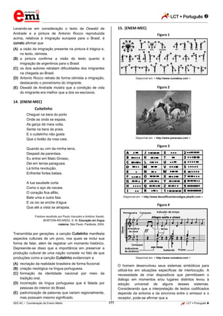 LCT  Português 
_________________________________________________________________________________________________________________________
___________________________________________________________________________________________________________________________________________________________________________________________________________________________________________________________________________________________________________________________________________________________________________________________________________________________ _____________________________________________________________________________________________________________
SEE-AC  Coordenação de Ensino Médio LCT  Português 177
Levando-se em consideração o texto de Oswald de
Andrade e a pintura de Antonio Rocco reproduzida
acima, relativos à imigração europeia para o Brasil, é
correto afirmar que
(A) a visão da imigração presente na pintura é trágica e,
no texto, otimista.
(B) a pintura confirma a visão do texto quanto à
imigração de argentinos para o Brasil.
(C) os dois autores retratam dificuldades dos imigrantes
na chegada ao Brasil.
(D) Antonio Rocco retrata de forma otimista a imigração,
destacando o pioneirismo do imigrante.
(E) Oswald de Andrade mostra que a condição de vida
do imigrante era melhor que a dos ex-escravos.
14. (ENEM-MEC)
Cuitelinho
Cheguei na bera do porto
Onde as onda se espaia.
As garça dá meia volta,
Senta na bera da praia.
E o cuitelinho não gosta
Que o botão da rosa caia.
Quando eu vim da minha terra,
Despedi da parentaia.
Eu entrei em Mato Grosso,
Dei em terras paraguaia.
Lá tinha revolução,
Enfrentei fortes bataia.
A tua saudade corta
Como o aço de navaia.
O coração fica aflito,
Bate uma e outra faia.
E os oio se enche d’água
Que até a vista se atrapaia.
Folclore recolhido por Paulo Vanzolini e Antônio Xandó.
BORTONI-RICARDO, S. M. Educação em língua
materna. São Paulo: Parábola, 2004.
Transmitida por gerações, a canção Cuitelinho manifesta
aspectos culturais de um povo, nos quais se inclui sua
forma de falar, além de registrar um momento histórico.
Depreende-se disso que a importância em preservar a
produção cultural de uma nação consiste no fato de que
produções como a canção Cuitelinho evidenciam a
(A) recriação da realidade brasileira de forma ficcional.
(B) criação neológica na língua portuguesa.
(C) formação da identidade nacional por meio da
tradição oral.
(D) incorreção da língua portuguesa que é falada por
pessoas do interior do Brasil.
(E) padronização de palavras que variam regionalmente,
mas possuem mesmo significado.
15. (ENEM-MEC)
Figura 1
Disponível em: < http://www.numaboa.com >.
Figura 2
Disponível em: < http://www.poracaso.com >.
Figura 3
Disponível em: < http://www.decodificandocodigos.pbwiki.com >.
Figura 4
Disponível em: < http://www.numaboa.com >.
O homem desenvolveu seus sistemas simbólicos para
utilizá-los em situações específicas de interlocução. A
necessidade de criar dispositivos que permitissem o
diálogo em momentos e/ou lugares distintos levou à
adoção universal de alguns desses sistemas.
Considerando que a interpretação de textos codificados
depende da sintonia e da sincronia entre o emissor e o
receptor, pode-se afirmar que a
 