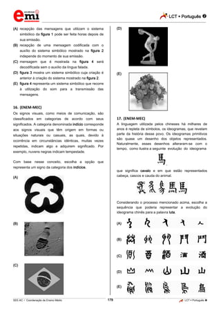 LCT  Português 
_________________________________________________________________________________________________________________________
___________________________________________________________________________________________________________________________________________________________________________________________________________________________________________________________________________________________________________________________________________________________________________________________________________________________ _____________________________________________________________________________________________________________
SEE-AC  Coordenação de Ensino Médio LCT  Português 178
(A) recepção das mensagens que utilizam o sistema
simbólico da figura 1 pode ser feita horas depois de
sua emissão.
(B) recepção de uma mensagem codificada com o
auxílio do sistema simbólico mostrado na figura 2
independe do momento de sua emissão.
(C) mensagem que é mostrada na figura 4 será
decodificada sem o auxílio da língua falada.
(D) figura 3 mostra um sistema simbólico cuja criação é
anterior à criação do sistema mostrado na figura 2.
(E) figura 4 representa um sistema simbólico que recorre
à utilização do som para a transmissão das
mensagens.
16. (ENEM-MEC)
Os signos visuais, como meios de comunicação, são
classificados em categorias de acordo com seus
significados. A categoria denominada indício corresponde
aos signos visuais que têm origem em formas ou
situações naturais ou casuais, as quais, devido à
ocorrência em circunstâncias idênticas, muitas vezes
repetidas, indicam algo e adquirem significado. Por
exemplo, nuvens negras indicam tempestade.
Com base nesse conceito, escolha a opção que
representa um signo da categoria dos indícios.
(A)
(B)
(C)
(D)
(E)
17. (ENEM-MEC)
A linguagem utilizada pelos chineses há milhares de
anos é repleta de símbolos, os ideogramas, que revelam
parte da história desse povo. Os ideogramas primitivos
são quase um desenho dos objetos representados.
Naturalmente, esses desenhos alteraram-se com o
tempo, como ilustra a seguinte evolução do ideograma
,
que significa cavalo e em que estão representados
cabeça, cascos e cauda do animal.
Considerando o processo mencionado acima, escolha a
sequência que poderia representar a evolução do
ideograma chinês para a palavra luta.
(A)
(B)
(C)
(D)
(E)
 
