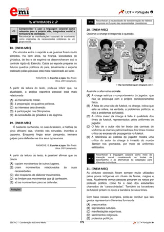 LCT  Português 
_________________________________________________________________________________________________________________________
___________________________________________________________________________________________________________________________________________________________________________________________________________________________________________________________________________________________________________________________________________________________________________________________________________________________ _____________________________________________________________________________________________________________
SEE-AC  Coordenação de Ensino Médio LCT  Português 179
********** ATIVIDADES 2 **********
C3
Compreender e usar a linguagem corporal como
relevante para a própria vida, integradora social e
formadora da identidade.
H9
Reconhecer as manifestações corporais de movimento
como originárias de necessidades cotidianas de um
grupo social.
18. (ENEM-MEC)
Os vínculos entre o esporte e as guerras foram muito
estreitos. Há cem anos, na França, sociedades de
ginástica, de tiro e de esgrima se desenvolveram sob o
controle rígido do Exército. Cabia ao esporte preparar os
futuros quadros políticos do país. Atualmente o esporte
praticado pelas pessoas está mais relacionado ao lazer.
RAGACHE, G. Esportes e jogos. São Paulo:
Ática, 2001 (adaptado).
A partir da leitura do texto, pode-se inferir que, na
atualidade, a prática esportiva pessoal está mais
relacionada
(A) ao treinamento militar.
(B) à preparação de quadros políticos.
(C) ao interesse pela diversão.
(D) à participação nas Olimpíadas.
(E) às sociedades de ginástica e de esgrima.
19. (ENEM-MEC)
É bastante conhecida, no caso brasileiro, a história do
povo africano que, vivendo nas senzalas, inventou a
capoeira. Enquanto fingia estar dançando, treinava
golpes para defender-se dos seus opressores.
RAGACHE, G. Esportes e jogos. São Paulo:
Ática, 2001 (adaptado).
A partir da leitura do texto, é possível afirmar que os
povos
(A) copiam movimentos de outros lugares.
(B) criam movimentos relacionados às suas
necessidades.
(C) são incapazes de elaborar movimentos.
(D) se limitam aos movimentos que já conhecem.
(E) só se movimentam para se defender.
________________________________________________
*Anotações*
H10
Reconhecer a necessidade de transformação de hábitos
corporais em função das necessidades cinestésicas.
20. (ENEM-MEC)
Observe a charge e responda à questão.
< http://portaldearaguari.bIogspot.com >.
Assinale a alternativa correta.
(A) A charge satiriza o comportamento do jogador, que
não se preocupa com o próprio condicionamento
físico.
(B) A falta de uma bola de futebol, na charge, indica que
esta se refere, na verdade, a problemas políticos, e
não a problemas do futebol.
(C) A crítica maior da charge é feita à qualidade dos
times de futebol, representados pelos uniformes do
jogador.
(D) O fato de o autor não ter tirado das camisas de
uniforme as marcas patrocinadoras dos times mostra
crítica ao excesso de propaganda no futebol.
(E) A referência ao estilista do jogador mostra uma
crítica do autor da charge à invasão do mundo
fashion nos gramados, por meio de uniformes
estilizados.
H11
Reconhecer a linguagem corporal como meio de
interação social, considerando os limites de
desempenho e as alternativas de adaptação para
diferentes indivíduos.
21. (ENEM-MEC)
As pinturas corporais foram sempre muito utilizadas
pelos povos indígenas em rituais de festas, magias e
lutos. Atualmente vemos pessoas pintarem os rostos por
protesto político, como foi o caso dos estudantes
chamados de “caras-pintadas”. Também os torcedores
de futebol pintam no rosto a bandeira de seus times.
Com base nesses exemplos, pode-se concluir que tais
gestos representam diferentes formas de
(A) preconceitos.
(B) expressões culturais.
(C) manifestações esportivas.
(D) sentimentos religiosos.
(E) protestos políticos.
 