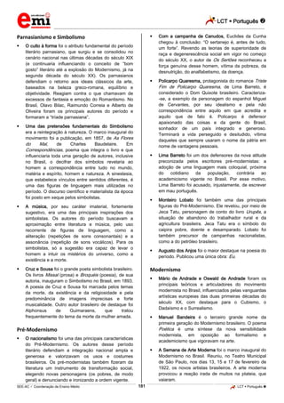 LCT  Português 
_________________________________________________________________________________________________________________________
___________________________________________________________________________________________________________________________________________________________________________________________________________________________________________________________________________________________________________________________________________________________________________________________________________________________ _____________________________________________________________________________________________________________
SEE-AC  Coordenação de Ensino Médio LCT  Português 181
Parnasianismo e Simbolismo
 O culto à forma foi o atributo fundamental do período
literário parnasiano, que surgiu e se consolidou no
cenário nacional nas últimas décadas do século XIX
(e continuaria influenciando o conceito de “bom
gosto” literário até a explosão do Modernismo, já na
segunda década do século XX). Os parnasianos
defendiam o retorno aos ideais clássicos da arte,
baseados na beleza greco-romana, equilíbrio e
objetividade. Reagiam contra o que chamavam de
excessos de fantasia e emoção do Romantismo. No
Brasil, Olavo Bilac, Raimundo Correia e Alberto de
Oliveira foram os principais autores do período e
formaram a “tríade parnasiana”.
 Uma das pretensões fundamentais do Simbolismo
era a reintegração à natureza. O marco inaugural do
movimento foi a publicação, em 1857, de As Flores
do Mal, de Charles Baudelaire. Em
Correspondências, poema que integra o livro e que
influenciaria toda uma geração de autores, inclusive
no Brasil, o decifrar dos símbolos revelaria ao
homem a correspondência entre tudo no mundo,
matéria e espírito, homem e natureza. A sinestesia,
que estabelece vínculos entre sentidos diferentes, é
uma das figuras de linguagem mais utilizadas no
período. O discurso científico e materialista da época
foi posto em xeque pelos simbolistas.
 A música, por seu caráter imaterial, fortemente
sugestivo, era uma das principais inspirações dos
simbolistas. Os autores do período buscavam a
aproximação entre literatura e música, pelo uso
recorrente de figuras de linguagem, como a
aliteração (repetições de sons consonantais) e a
assonância (repetição de sons vocálicos). Para os
simbolistas, só a sugestão era capaz de levar o
homem a intuir os mistérios do universo, como a
existência e a morte.
 Cruz e Sousa foi o grande poeta simbolista brasileiro.
Os livros Missal (prosa) e Broquéis (poesia), de sua
autoria, inauguram o Simbolismo no Brasil, em 1893.
A poesia de Cruz e Sousa foi marcada pelos temas
da morte, da existência e da religiosidade e pela
predominância de imagens imprecisas e forte
musicalidade. Outro autor brasileiro de destaque foi
Alphonsus de Guimaraens, que tratou
frequentemente do tema da morte da mulher amada.
Pré-Modernismo
 O nacionalismo foi uma das principais características
do Pré-Modernismo. Os autores desse período
literário defendiam a integração nacional ampla e
generosa e valorizavam os usos e costumes
brasileiros. Os pré-modernistas também fizeram da
literatura um instrumento de transformação social,
elegendo novas personagens (os pobres, de modo
geral) e denunciando e ironizando a ordem vigente.
 Com a campanha de Canudos, Euclides da Cunha
chegou à conclusão: “O sertanejo é, antes de tudo,
um forte”. Revendo as teorias de superioridade de
raça e degenerescência social em vigor no começo
do século XX, o autor de Os Sertões reconheceu a
força genuína desse homem, vítima da pobreza, da
desnutrição, do analfabetismo, da doença.
 Policarpo Quaresma, protagonista do romance Triste
Fim de Policarpo Quaresma, de Lima Barreto, é
considerado o Dom Quixote brasileiro. Caracteriza-
-se, a exemplo da personagem do espanhol Miguel
de Cervantes, por seu idealismo e pela não
correspondência entre aquilo em que acredita e
aquilo que de fato é. Policarpo é defensor
apaixonado das coisas e da gente do Brasil,
sonhador de um país integrado e generoso.
Terminará a vida perseguido e desiludido, vítima
daqueles que sempre usaram o nome da pátria em
nome de vantagens pessoais.
 Lima Barreto foi um dos defensores da nova atitude
preconizada pelos escritores pré-modernistas: a
adoção de uma linguagem mais coloquial, próxima
do cotidiano da população, contrária ao
academicismo vigente no Brasil. Por esse motivo,
Lima Barreto foi acusado, injustamente, de escrever
em mau português.
 Monteiro Lobato foi também uma das principais
figuras do Pré-Modernismo. Ele revelou, por meio de
Jeca Tatu, personagem de conto do livro Urupês, a
situação de abandono do trabalhador rural e da
agricultura brasileira. Jeca Tatu era o símbolo do
caipira pobre, doente e desamparado. Lobato foi
também precursor de campanhas nacionalistas,
como a do petróleo brasileiro.
 Augusto dos Anjos foi o maior destaque na poesia do
período. Publicou uma única obra: Eu.
Modernismo
 Mário de Andrade e Oswald de Andrade foram os
principais teóricos e articuladores do movimento
modernista no Brasil, influenciados pelas vanguardas
artísticas europeias das duas primeiras décadas do
século XX, com destaque para o Cubismo, o
Dadaísmo e o Surrealismo.
 Manuel Bandeira é o terceiro grande nome da
primeira geração do Modernismo brasileiro. O poema
Poética é uma síntese da nova sensibilidade
modernista, em oposição ao formalismo e
academicismo que vigoravam na arte.
 A Semana de Arte Moderna foi o marco inaugural do
Modernismo no Brasil. Reuniu, no Teatro Municipal
de São Paulo, nos dias 13, 15 e 17 de fevereiro de
1922, os novos artistas brasileiros. A arte moderna
provocou a reação irada de muitos na plateia, que
vaiaram.
 