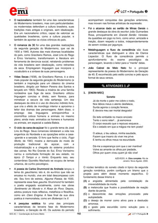 LCT  Português 
_________________________________________________________________________________________________________________________
___________________________________________________________________________________________________________________________________________________________________________________________________________________________________________________________________________________________________________________________________________________________________________________________________________________________ _____________________________________________________________________________________________________________
SEE-AC  Coordenação de Ensino Médio LCT  Português 182
 O nacionalismo também foi uma das características
do Modernismo brasileiro, mas com particularidades:
os modernistas defendiam a cultura brasileira, suas
tradições mais antigas e originais, sem idealização.
Era um nacionalismo crítico, capaz de valorizar as
qualidades brasileiras, como a cultura popular, e
também de apontar os vícios crônicos do país.
 O romance de 30 foi uma das grandes realizações
da segunda geração do Modernismo, que vai de
1930 a 1945. Autores das mais diversas localidades
do país, como Graciliano Ramos, José Lins do Rego
e Érico Veríssimo, transformaram a literatura em
ferramenta de denúncia social, retratando problemas
da vida brasileira sem idealização, como retirantes
da seca. Empregaram linguagem que incorpora o
vocabulário e a sintaxe de suas personagens.
 Vidas Secas (1938), de Graciliano Ramos, é a obra
mais popular da segunda geração do Modernismo (e
também a inspiração para um clássico do cinema
brasileiro, dirigido por Nelson Pereira dos Santos e
lançado em 1963). Revela a miséria de uma família
nordestina que foge da seca. Graciliano utilizou
linguagem concisa e direta, sem floreios, para
mimetizar a secura da vida sertaneja. Um dos
destaques da obra é o uso do discurso indireto livre,
que cria o efeito de monólogo interior e aproxima o
leitor dos dramas das personagens. Além disso, o
emprego das linguagens antropomórfica e
zoomórfica coloca homens e animais no mesmo
plano; ainda mais: animaliza os homens e humaniza
os animais, em especial a cadela Baleia.
 O ciclo da cana-de-açúcar foi o grande tema de José
Lins do Rego. Seus romances retrataram a vida nos
engenhos do Nordeste e as oposições entre a casa-
-grande e a senzala. O livro que fecha o ciclo, Fogo
Morto, de 1943, mostra a derrocada do modo de
produção tradicional do açúcar, com a
industrialização e a chegada do sistema produtivo
das usinas. No Rio Grande do Sul, Érico Veríssimo
narrou a conturbada formação de seu estado, no
épico O Tempo e o Vento. Enquanto isso, seu
conterrâneo Dyonélio Machado se ocupou de temas
urbanos, de cunho psicológico.
 A poesia de Carlos Drummond de Andrade lançou o
tema do gauchismo, isto é, do eu-lírico que não se
encaixa no mundo, vive em total descompasso com
ele. Seu livro de estreia, Alguma Poesia, de 1930,
representa essa fase gauche. Drummond foi também
o poeta engajado socialmente, como nas obras
Sentimento do Mundo e A Rosa do Povo. Depois,
adotou postura mais reflexiva, metafísica e filosófica,
como em Claro Enigma. A fase final de sua obra
poética é memorialista, como em Boitempo I e II.
 A pesquisa estética foi uma das principais
características da terceira fase do Modernismo
brasileiro, a Geração de 45. Os autores do período
acompanham conquistas das gerações anteriores,
mas inovam nas formas artísticas de expressão.
 Foi o alcance dado ao sertão de Minas Gerais o
grande destaque da obra do escritor João Guimarães
Rosa, principalmente em Grande Sertão: Veredas.
As questões em jogo no livro, como amor, amizade e
traição, dizem respeito a todos, independentemente
de serem vividas por jagunços.
 Metalinguagem e fluxo de consciência são duas
características que distinguem a obra de Clarice
Lispector. O fluxo de consciência permite o
aprofundamento do exame psicológico da
personagem, levando o leitor para a “mente” delas.
 João Cabral de Melo Neto foi o principal
representante da poesia do Modernismo da Geração
de 45. É reconhecido pelo estilo conciso e pelo apuro
formal de seus versos.
********** ATIVIDADES 1 **********
1. (ENEM-MEC)
Soneto
Já da morte o palor me cobre o rosto,
Nos lábios meus o alento desfalece,
Surda agonia o coração fenece,
E devora meu ser mortal desgosto!
Do leito embalde no macio encosto
Tento o sono reter!… já esmorece
O corpo exausto que o repouso esquece…
Eis o estado em que a mágoa me tem posto!
O adeus, o teu adeus, minha saudade,
Fazem que insano do viver me prive
E tenha os olhos meus na escuridade.
Dá-me a esperança com que o ser mantive!
Volve ao amante os olhos por piedade,
Olhos por quem viveu quem já não vive!
AZEVEDO, A. Obra completa. Rio de
Janeiro: Nova Aguilar, 2000.
O núcleo temático do soneto citado é típico da segunda
geração romântica, porém configura um lirismo que o
projeta para além desse momento específico. O
fundamento desse lirismo é
(A) a angústia alimentada pela constatação da
irreversibilidade da morte.
(B) a melancolia que frustra a possibilidade de reação
diante da perda.
(C) o descontrole das emoções provocado pela
autopiedade.
(D) o desejo de morrer como alívio para a desilusão
amorosa.
(E) o gosto pela escuridão como solução para o
sofrimento.
 