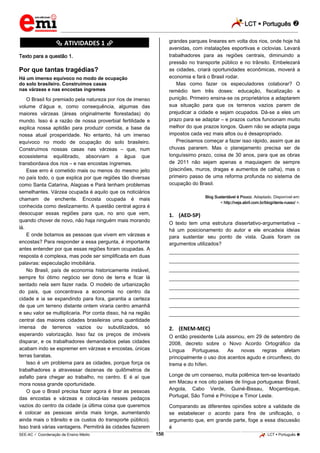 LCT  Português 
_________________________________________________________________________________________________________________________
___________________________________________________________________________________________________________________________________________________________________________________________________________________________________________________________________________________________________________________________________________________________________________________________________________________________ _____________________________________________________________________________________________________________
SEE-AC  Coordenação de Ensino Médio LCT  Português 156
********** ATIVIDADES 1 **********
Texto para a questão 1.
Por que tantas tragédias?
Há um imenso equívoco no modo de ocupação
do solo brasileiro. Construímos casas
nas várzeas e nas encostas íngremes
O Brasil foi premiado pela natureza por rios de imenso
volume d’água e, como consequência, algumas das
maiores várzeas (áreas originalmente florestadas) do
mundo. Isso é a razão de nossa proverbial fertilidade e
explica nossa aptidão para produzir comida, a base da
nossa atual prosperidade. No entanto, há um imenso
equívoco no modo de ocupação do solo brasileiro.
Construímos nossas casas nas várzeas – que, num
ecossistema equilibrado, absorviam a água que
transbordava dos rios – e nas encostas íngremes.
Esse erro é cometido mais ou menos do mesmo jeito
no país todo, o que explica por que regiões tão diversas
como Santa Catarina, Alagoas e Pará tenham problemas
semelhantes. Várzea ocupada é aquilo que os noticiários
chamam de enchente. Encosta ocupada é mais
conhecida como deslizamento. A questão central agora é
desocupar essas regiões para que, no ano que vem,
quando chover de novo, não haja ninguém mais morando
lá.
E onde botamos as pessoas que vivem em várzeas e
encostas? Para responder a essa pergunta, é importante
antes entender por que essas regiões foram ocupadas. A
resposta é complexa, mas pode ser simplificada em duas
palavras: especulação imobiliária.
No Brasil, país de economia historicamente instável,
sempre foi ótimo negócio ser dono de terra e ficar lá
sentado nela sem fazer nada. O modelo de urbanização
do país, que concentrava a economia no centro da
cidade e ia se expandindo para fora, garantia a certeza
de que um terreno distante ontem viraria centro amanhã
e seu valor se multiplicaria. Por conta disso, há na região
central das maiores cidades brasileiras uma quantidade
imensa de terrenos vazios ou subutilizados, só
esperando valorização. Isso faz os preços de imóveis
disparar, e os trabalhadores demandados pelas cidades
acabam indo se espremer em várzeas e encostas, únicas
terras baratas.
Isso é um problema para as cidades, porque força os
trabalhadores a atravessar dezenas de quilômetros de
asfalto para chegar ao trabalho, no centro. E é aí que
mora nossa grande oportunidade.
O que o Brasil precisa fazer agora é tirar as pessoas
das encostas e várzeas e colocá-las nesses pedaços
vazios do centro da cidade (a última coisa que queremos
é colocar as pessoas ainda mais longe, aumentando
ainda mais o trânsito e os custos do transporte público).
Isso trará várias vantagens. Permitirá às cidades fazerem
grandes parques lineares em volta dos rios, onde hoje há
avenidas, com instalações esportivas e ciclovias. Levará
trabalhadores para as regiões centrais, diminuindo a
pressão no transporte público e no trânsito. Embelezará
as cidades, criará oportunidades econômicas, moverá a
economia e fará o Brasil rodar.
Mas como fazer os especuladores colaborar? O
remédio tem três doses: educação, fiscalização e
punição. Primeiro ensina-se os proprietários a adaptarem
sua situação para que os terrenos vazios parem de
prejudicar a cidade e sejam ocupados. Dá-se a eles um
prazo para se adaptar – e prazos curtos funcionam muito
melhor do que prazos longos. Quem não se adapta paga
impostos cada vez mais altos ou é desapropriado.
Precisamos começar a fazer isso rápido, assim que as
chuvas pararem. Mas o planejamento precisa ser de
longuíssimo prazo, coisa de 30 anos, para que as obras
de 2011 não sejam apenas a maquiagem de sempre
(piscinões, muros, dragas e aumentos de calha), mas o
primeiro passo de uma reforma profunda no sistema de
ocupação do Brasil.
Blog Sustentável é Pouco. Adaptado. Disponível em:
< http://veja.abril.com.br/blog/denis-russo/ >.
1. (AED-SP)
O texto tem uma estrutura dissertativo-argumentativa –
há um posicionamento do autor e ele encadeia ideias
para sustentar seu ponto de vista. Quais foram os
argumentos utilizados?
___________________________________________________
___________________________________________________
___________________________________________________
___________________________________________________
___________________________________________________
___________________________________________________
___________________________________________________
___________________________________________________
2. (ENEM-MEC)
O então presidente Lula assinou, em 29 de setembro de
2008, decreto sobre o Novo Acordo Ortográfico da
Língua Portuguesa. As novas regras afetam
principalmente o uso dos acentos agudo e circunflexo, do
trema e do hífen.
Longe de um consenso, muita polêmica tem-se levantado
em Macau e nos oito países de língua portuguesa: Brasil,
Angola, Cabo Verde, Guiné-Bissau, Moçambique,
Portugal, São Tomé e Príncipe e Timor Leste.
Comparando as diferentes opiniões sobre a validade de
se estabelecer o acordo para fins de unificação, o
argumento que, em grande parte, foge a essa discussão
é
 