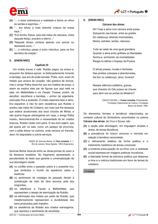 LCT  Português 
_________________________________________________________________________________________________________________________
___________________________________________________________________________________________________________________________________________________________________________________________________________________________________________________________________________________________________________________________________________________________________________________________________________________________ _____________________________________________________________________________________________________________
SEE-AC  Coordenação de Ensino Médio LCT  Português 184
(A) “... o autor sobredoura a realidade e fecha os olhos
às sardas e espinhas...”
(B) “... era talvez a mais atrevida criatura da nossa
raça...”
(C) “Era bonita, fresca, saía das mãos da natureza, cheia
daquele feitiço, precário e eterno...”
(D) “Naquele tempo contava apenas uns quinze ou
dezesseis anos...”
(E) “... o indivíduo passa a outro indivíduo, para os fins
secretos da criação.”
5. (ENEM-MEC)
Capítulo III
Um criado trouxe o café. Rubião pegou na xícara e,
enquanto lhe deitava açúcar, ia disfarçadamente mirando
a bandeja, que era de prata lavrada. Prata, ouro, eram os
metais que amava de coração; não gostava de bronze,
mas o amigo Palha disse-lhe que era matéria de preço, e
assim se explica este par de figuras que aqui está na
sala: um Mefistófeles e um Fausto. Tivesse, porém, de
escolher, escolheria a bandeja, – primor de argentaria,
execução fina e acabada. O criado esperava teso e sério.
Era espanhol; e não foi sem resistência que Rubião o
aceitou das mãos de Cristiano; por mais que lhe dissesse
que estava acostumado aos seus crioulos de Minas, e
não queria línguas estrangeiras em casa, o amigo Palha
insistiu, demonstrando-lhe a necessidade de ter criados
brancos. Rubião cedeu com pena. O seu bom pajem, que
ele queria pôr na sala, como um pedaço da província,
nem o pôde deixar na cozinha, onde reinava um francês,
Jean; foi degradado a outros serviços.
ASSIS, M. Quincas Borba. In: Obra completa. V. 1.
Rio de Janeiro: Nova Aguilar, 1993 (fragmento).
Quincas Borba situa-se entre as obras-primas do autor e
da literatura brasileira. No fragmento apresentado, a
peculiaridade do texto que garante a universalização de
sua abordagem reside
(A) no conflito entre o passado pobre e o presente rico,
que simboliza o triunfo da aparência sobre a
essência.
(B) no sentimento de nostalgia do passado devido à
substituição da mão de obra escrava pela dos
imigrantes.
(C) na referência a Fausto e Mefistófeles, que
representam o desejo de eternização de Rubião.
(D) na admiração dos metais por parte de Rubião, que
metaforicamente representam a durabilidade dos
bens produzidos pelo trabalho.
(E) na resistência de Rubião aos criados estrangeiros,
que reproduz o sentimento de xenofobia.
6. (ENEM-MEC)
Cárcere das almas
Ah! Toda a alma num cárcere anda presa,
Soluçando nas trevas, entre as grades
Do calabouço olhando imensidades,
Mares, estrelas, tardes, natureza.
Tudo se veste de uma igual grandeza
Quando a alma entre grilhões as liberdades
Sonha e, sonhando, as imortalidades
Rasga no etéreo o Espaço da Pureza.
Ó almas presas, mudas e fechadas
Nas prisões colossais e abandonadas,
Da Dor no calabouço, atroz, funéreo!
Nesses silêncios solitários, graves,
que chaveiro do Céu possui as chaves
para abrir-vos as portas do Mistério?!
CRUZ E SOUSA, J. Poesia completa. Florianópolis:
Fundação Catarinense de Cultura / Fundação
Banco do Brasil, 1993.
Os elementos formais e temáticos relacionados ao
contexto cultural do Simbolismo encontrados no poema
Cárcere das almas, de Cruz e Sousa, são
(A) a opção pela abordagem, em linguagem simples e
direta, de temas filosóficos.
(B) a prevalência do lirismo amoroso e intimista em
relação à temática nacionalista.
(C) o refinamento estético da forma poética e o
tratamento metafísico de temas universais.
(D) a evidente preocupação do eu-lírico com a realidade
social expressa em imagens poéticas inovadoras.
(E) a liberdade formal da estrutura poética que dispensa
a rima e a métrica tradicionais em favor de temas do
cotidiano.
________________________________________________
*Anotações*
 