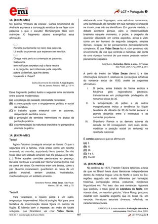 LCT  Português 
_________________________________________________________________________________________________________________________
___________________________________________________________________________________________________________________________________________________________________________________________________________________________________________________________________________________________________________________________________________________________________________________________________________________________ _____________________________________________________________________________________________________________
SEE-AC  Coordenação de Ensino Médio LCT  Português 187
13. (ENEM-MEC)
No poema “Procura da poesia”, Carlos Drummond de
Andrade expressa a concepção estética de se fazer com
palavras o que o escultor Michelângelo fazia com
mármore. O fragmento abaixo exemplifica essa
afirmação.
(...)
Penetra surdamente no reino das palavras.
Lá estão os poemas que esperam ser escritos.
(...)
Chega mais perto e contempla as palavras.
Cada uma
tem mil faces secretas sob a face neutra
e te pergunta, sem interesse pela resposta,
pobre ou terrível, que lhe deres:
trouxeste a chave?
Carlos Drummond de Andrade. A rosa do povo.
Rio de Janeiro: Record, 1997, p. 13-14.
Esse fragmento poético ilustra o seguinte tema constante
entre autores modernistas:
(A) a nostalgia do passado colonialista revisitado.
(B) a preocupação com o engajamento político e social
da literatura.
(C) o trabalho quase artesanal com as palavras,
despertando sentidos novos.
(D) a produção de sentidos herméticos na busca da
perfeição poética.
(E) a contemplação da natureza brasileira na perspectiva
ufanista da pátria.
14. (ENEM-MEC)
Texto I
Agora Fabiano conseguia arranjar as ideias. O que o
segurava era a família. Vivia preso como um novilho
amarrado ao mourão, suportando ferro quente. Se não
fosse isso, um soldado amarelo não lhe pisava o pé não.
(...) Tinha aqueles cambões pendurados ao pescoço.
Deveria continuar a arrastá-los? Sinha Vitória dormia mal
na cama de varas. Os meninos eram uns brutos, como o
pai. Quando crescessem, guardariam as reses de um
patrão invisível, seriam pisados, maltratados,
machucados por um soldado amarelo.
Graciliano Ramos. Vidas Secas. São Paulo:
Martins, 23.ª ed., 1969, p. 75.
Texto II
Para Graciliano, o roceiro pobre é um outro,
enigmático, impermeável. Não há solução fácil para uma
tentativa de incorporação dessa figura no campo da
ficção. É lidando com o impasse, ao invés de fáceis
soluções, que Graciliano vai criar Vidas Secas,
elaborando uma linguagem, uma estrutura romanesca,
uma constituição de narrador em que narrador e criaturas
se tocam, mas não se identificam. Em grande medida, o
debate acontece porque, para a intelectualidade
brasileira naquele momento, o pobre, a despeito de
aparecer idealizado em certos aspectos, ainda é visto
como um ser humano de segunda categoria, simples
demais, incapaz de ter pensamentos demasiadamente
complexos. O que Vidas Secas faz é, com pretenso não
envolvimento da voz que controla a narrativa, dar conta
de uma riqueza humana de que essas pessoas seriam
plenamente capazes.
Luís Bueno. Guimarães, Clarice e antes. In: Teresa.
São Paulo: USP, n.º 2, 2001, p. 254.
A partir do trecho de Vidas Secas (texto I) e das
informações do texto II, relativas às concepções artísticas
do romance social de 1930, avalie as seguintes
afirmativas.
I. O pobre, antes tratado de forma exótica e
folclórica pelo regionalismo pitoresco,
transforma-se em protagonista privilegiado do
romance social de 30.
II. A incorporação do pobre e de outros
marginalizados indica a tendência da ficção
brasileira da década de 30 de tentar superar a
grande distância entre o intelectual e as
camadas populares.
III. Graciliano Ramos e os demais autores da
década de 30 conseguiram, com suas obras,
modificar a posição social do sertanejo na
realidade nacional.
É correto apenas o que se afirma em
(A) I.
(B) II.
(C) III.
(D) I e II.
(E) II e III.
15. (ENEM-MEC)
No decênio de 1870, Franklin Távora defendeu a tese
de que no Brasil havia duas literaturas independentes
dentro da mesma língua: uma do Norte e outra do Sul,
regiões segundo ele muito diferentes por formação
histórica, composição étnica, costumes, modismos
linguísticos etc. Por isso, deu aos romances regionais
que publicou o título geral de Literatura do Norte. Em
nossos dias, um escritor gaúcho, Viana Moog, procurou
mostrar com bastante engenho que no Brasil há, em
verdade, literaturas setoriais diversas, refletindo as
características locais.
CANDIDO, A. A nova narrativa. A educação pela noite e
outros ensaios. São Paulo: Ática, 2003.
 