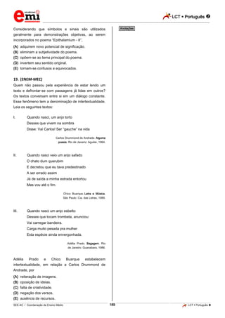 LCT  Português 
_________________________________________________________________________________________________________________________
___________________________________________________________________________________________________________________________________________________________________________________________________________________________________________________________________________________________________________________________________________________________________________________________________________________________ _____________________________________________________________________________________________________________
SEE-AC  Coordenação de Ensino Médio LCT  Português 189
Considerando que símbolos e sinais são utilizados
geralmente para demonstrações objetivas, ao serem
incorporados no poema “Epithalamium - II”,
(A) adquirem novo potencial de significação.
(B) eliminam a subjetividade do poema.
(C) opõem-se ao tema principal do poema.
(D) invertem seu sentido original.
(E) tornam-se confusos e equivocados.
19. (ENEM-MEC)
Quem não passou pela experiência de estar lendo um
texto e defrontar-se com passagens já lidas em outros?
Os textos conversam entre si em um diálogo constante.
Esse fenômeno tem a denominação de intertextualidade.
Leia os seguintes textos:
I. Quando nasci, um anjo torto
Desses que vivem na sombra
Disse: Vai Carlos! Ser “gauche” na vida
Carlos Drummond de Andrade. Alguma
poesia. Rio de Janeiro: Aguilar, 1964.
II. Quando nasci veio um anjo safado
O chato dum querubim
E decretou que eu tava predestinado
A ser errado assim
Já de saída a minha estrada entortou
Mas vou até o fim.
Chico Buarque. Letra e Música.
São Paulo: Cia. das Letras, 1989.
III. Quando nasci um anjo esbelto
Desses que tocam trombeta, anunciou:
Vai carregar bandeira.
Carga muito pesada pra mulher
Esta espécie ainda envergonhada.
Adélia Prado. Bagagem. Rio
de Janeiro: Guanabara, 1986.
Adélia Prado e Chico Buarque estabelecem
intertextualidade, em relação a Carlos Drummond de
Andrade, por
(A) reiteração de imagens.
(B) oposição de ideias.
(C) falta de criatividade.
(D) negação dos versos.
(E) ausência de recursos.
*Anotações*
 