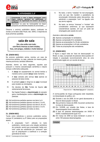 LCT  Português 
_________________________________________________________________________________________________________________________
___________________________________________________________________________________________________________________________________________________________________________________________________________________________________________________________________________________________________________________________________________________________________________________________________________________________ _____________________________________________________________________________________________________________
SEE-AC  Coordenação de Ensino Médio LCT  Português 190
********** ATIVIDADES 2 **********
C8
Compreender e usar a língua portuguesa como
língua materna, geradora de significação e
integradora da organização do mundo e da própria
identidade.
H27
Reconhecer os usos da norma-padrão da língua
portuguesa nas diferentes situações de comunicação.
Observe o anúncio publicitário abaixo, publicado na
revista Le lis blanc (São Paulo, dez. 2004), e responda às
duas próximas questões.
saia de saia
Sim, elas estão com tudo:
com flores imensas ou bem miúdas,
lisas, com pregas, rodadas e muito balanço
20. (ENEM-MEC)
No anúncio publicitário acima, ocorreu um caso de
homonímia perfeita, ou seja, palavras de mesma grafia,
mesma pronúncia, sentidos diferentes.
Assinale, dentre os itens seguintes, aqueles que
possuem a mesma caracterização semântica e depois
marque a alternativa adequada.
I. A dança de acasalamento do animal lembra a
maneira como o jovem dança neste momento.
II. A taxa cobrada pelo serviço taxa apenas as
pessoas de baixa renda.
III. O primeiro passo é dirigir-se ao paço municipal
para receber as orientações.
IV. Os devotos de São Tomás de Aquino são
extremamente fervorosos.
V. Na Capital Federal, a descriminação do senador
gerou manifestações contra a discriminação das
pessoas.
(A) Há homônimos perfeitos apenas nos itens I e II.
(B) Há homônimos perfeitos apenas nos itens I, II e III.
(C) Há homônimos perfeitos apenas nos itens II, III e IV.
(D) Há homônimos perfeitos apenas nos itens I, II e IV.
(E) Há homônimos perfeitos em todos os itens.
21. (ENEM-MEC)
Tendo como referência o anúncio publicitário acima,
marque V (verdadeiro) ou F (falso) para as proposições
abaixo.
I. A preposição “com”, utilizada no texto
publicitário, orienta para uma relação semântica
de conteúdo, sendo que a expressão “estão com
tudo” pode ser substituída por “possuem” sem
que se prejudiquem a coerência e a correção
gramatical do texto.
II. No texto, o termo “rodadas” foi mal empregado,
uma vez que não mantém o paralelismo da
enumeração introduzida pelos dois-pontos, não
admitindo a preposição “com” na ligação com
seu termo regente.
III. No texto, os termos “imensas” e “miúdas” são
considerados antônimos, já que expressam
características opostas, em que um pode ser
empregado pelo oposto do outro.
Assinale a alternativa correta.
(A) Apenas a proposição I é verdadeira.
(B) Apenas a proposição III é verdadeira.
(C) Apenas as proposições II e III são verdadeiras.
(D) Apenas as proposições I e III são verdadeiras.
(E) Todas as proposições são verdadeiras.
22. (ENEM-MEC)
A figura a seguir trata da “taxa de desocupação” no
Brasil, ou seja, a proporção de pessoas desocupadas em
relação à população economicamente ativa de uma
determinada região em um recorte de tempo.
Disponível em: < http://www.ibge.gov.br > (adaptado).
A norma-padrão da língua portuguesa está respeitada,
na interpretação do gráfico, em:
(A) Durante o ano de 2008, foi em geral decrescente a
taxa de desocupação no Brasil.
(B) Nos primeiros meses de 2009, houveram acréscimos
na taxa de desocupação.
(C) Em 12/2008, por ocasião das festas, a taxa de
desempregados foram reduzidos.
(D) A taxa de pessoas desempregadas em 04/08 e
02/09, é estatisticamente igual: 8,5.
(E) Em março de 2009 as taxas tenderam à piorar: 9
entre 100 pessoas desempregadas.
________________________________________________
*Anotações*
 