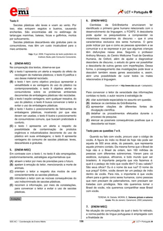 LCT  Português 
_________________________________________________________________________________________________________________________
___________________________________________________________________________________________________________________________________________________________________________________________________________________________________________________________________________________________________________________________________________________________________________________________________________________________ _____________________________________________________________________________________________________________
SEE-AC  Coordenação de Ensino Médio LCT  Português 158
Texto II
Sacolas plásticas são leves e voam ao vento. Por
isso, elas entopem esgotos e bueiros, causando
enchentes. São encontradas até no estômago de
tartarugas marinhas, baleias, focas e golfinhos, mortos
por sufocamento.
Sacolas plásticas descartáveis são gratuitas para os
consumidores, mas têm um custo incalculável para o
meio ambiente.
Veja, 8 jul. 2009. Fragmentos de texto publicitário do
Instituto Akatu pelo Consumo Consciente.
4. (ENEM-MEC)
Na comparação dos textos, observa-se que
(A) o texto I apresenta um alerta a respeito do efeito da
reciclagem de materiais plásticos; o texto II justifica o
uso desse material reciclado.
(B) o texto I tem como objetivo precípuo apresentar a
versatilidade e as vantagens do uso do plástico na
contemporaneidade; o texto II objetiva alertar os
consumidores sobre os problemas ambientais
decorrentes de embalagens plásticas não recicladas.
(C) o texto I expõe vantagens, sem qualquer ressalva, do
uso do plástico; o texto II busca convencer o leitor a
evitar o uso de embalagens plásticas.
(D) o texto I ilustra o posicionamento de fabricantes de
embalagens plásticas, mostrando por que elas
devem ser usadas; o texto II ilustra o posicionamento
de consumidores comuns, que buscam praticidade e
conforto.
(E) o texto I apresenta um alerta a respeito da
possibilidade de contaminação de produtos
orgânicos e industrializados decorrente do uso de
plástico em suas embalagens; o texto II apresenta
vantagens do consumo de sacolas plásticas: leves,
descartáveis e gratuitas.
5. (ENEM-MEC)
Em contraste com o texto I, no texto II são empregadas,
predominantemente, estratégias argumentativas que
(A) atraem o leitor por meio de previsões para o futuro.
(B) apelam à emoção do leitor, mencionando a morte de
animais.
(C) orientam o leitor a respeito dos modos de usar
conscientemente as sacolas plásticas.
(D) intimidam o leitor com as nocivas consequências do
uso indiscriminado de sacolas plásticas.
(E) recorrem à informação, por meio de constatações,
para convencer o leitor a evitar o uso de sacolas
plásticas.
________________________________________________
*Anotações*
6. (ENEM-MEC)
Cientistas da Grã-Bretanha anunciaram ter
identificado o primeiro gene humano relacionado com o
desenvolvimento da linguagem, o FOXP2. A descoberta
pode ajudar os pesquisadores a compreender os
misteriosos mecanismos do discurso – que é uma
característica exclusiva dos seres humanos. O gene
pode indicar por que e como as pessoas aprendem a se
comunicar e a se expressar e por que algumas crianças
têm disfunções nessa área. Segundo o professor
Anthony Monaco, do Centro Wellcome Trust de Genética
Humana, de Oxford, além de ajudar a diagnosticar
desordens de discurso, o estudo do gene vai possibilitar
a descoberta de outros genes com imperfeições. Dessa
forma, o prosseguimento das investigações pode levar a
descobrir também esses genes associados e, assim,
abrir uma possibilidade de curar todos os males
relacionados à linguagem.
Disponível em: < http://www.bbc.co.uk > (adaptado).
Para convencer o leitor da veracidade das informações
contidas no texto, o autor recorre à estratégia de
(A) citar autoridade especialista no assunto em questão.
(B) destacar os cientistas da Grã-Bretanha.
(C) apresentar citações de diferentes fontes de
divulgação científica.
(D) detalhar os procedimentos efetuados durante o
processo da pesquisa.
(E) elencar as possíveis consequências positivas que a
descoberta vai trazer.
Texto para as questões 7 e 8.
Quando eu falo com vocês, procuro usar o código de
vocês. A figura do índio no Brasil de hoje não pode ser
aquela de 500 anos atrás, do passado, que representa
aquele primeiro contato. Da mesma forma que o Brasil de
hoje não é o Brasil de ontem, tem 160 milhões de
pessoas com diferentes sobrenomes. Vieram para cá
asiáticos, europeus, africanos, e todo mundo quer ser
brasileiro. A importante pergunta que nós fazemos é:
qual é o pedaço de índio que vocês têm? O seu cabelo?
São seus olhos? Ou é o nome da sua rua? O nome da
sua praça? Enfim, vocês devem ter um pedaço de índio
dentro de vocês. Para nós, o importante é que vocês
olhem para a gente como seres humanos, como pessoas
que nem precisam de paternalismos, nem precisam ser
tratadas com privilégios. Nós não queremos tomar o
Brasil de vocês, nós queremos compartilhar esse Brasil
com vocês.
TERENA, M. Debate. MORIN, E. Saberes globais e saberes
locais. Rio de Janeiro: Garamond, 2000 (adaptado).
7. (ENEM-MEC)
Na situação de comunicação da qual o texto foi retirado,
a norma-padrão da língua portuguesa é empregada com
a finalidade de
 