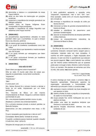 LCT  Português 
_________________________________________________________________________________________________________________________
___________________________________________________________________________________________________________________________________________________________________________________________________________________________________________________________________________________________________________________________________________________________________________________________________________________________ _____________________________________________________________________________________________________________
SEE-AC  Coordenação de Ensino Médio LCT  Português 159
(A) demonstrar a clareza e a complexidade da nossa
língua materna.
(B) situar os dois lados da interlocução em posições
simétricas.
(C) comprovar a importância da correção gramatical nos
diálogos cotidianos.
(D) mostrar como as línguas indígenas foram
incorporadas à língua portuguesa.
(E) ressaltar a importância do código linguístico que
adotamos como língua nacional.
8. (ENEM-MEC)
Os procedimentos argumentativos utilizados no texto
permitem inferir que o ouvinte/leitor, no qual o emissor
foca o seu discurso, pertence
(A) ao mesmo grupo social do falante/autor.
(B) a um grupo de brasileiros considerados como não
índios.
(C) a um grupo étnico que representa a maioria europeia
que vive no país.
(D) a um grupo formado por estrangeiros que falam
português.
(E) a um grupo sociocultural formado por brasileiros
naturalizados e imigrantes.
9. (ENEM-MEC)
DIGA NÃO AO NÃO
Quem disse que alguma coisa é impossível?
Olhe ao redor. O mundo está cheio de coisas que,
segundo os pessimistas, nunca teriam acontecido.
“Impossível.”
“Impraticável.”
“Não.”
E ainda assim, sim.
Sim, Santos Dumont foi o primeiro homem a decolar a
bordo de um avião, impulsionado por um motor
aeronáutico.
Sim, Visconde de Mauá, um dos maiores
empreendedores do Brasil, inaugurou a primeira rodovia
pavimentada do país.
Sim, uma empresa brasileira também inovou no país.
Abasteceu o primeiro voo comercial brasileiro.
Foi a primeira empresa privada a produzir petróleo na
Bacia de Campos.
Desenvolveu um óleo combustível mais limpo, o OC
Plus.
O que é necessário para transformar o não em sim?
Curiosidade. Mente aberta. Vontade de arriscar.
E quando o problema parece insolúvel, quando o desafio
é muito duro, dizer: vamos lá.
Soluções de energia para um mundo real.
Jornal da ABI. n.º 336, dez. 2008 (adaptado).
O texto publicitário apresenta a oposição entre
“impossível”, “impraticável”, “não” e “sim”, “sim”, “sim”.
Essa oposição, usada como um recurso argumentativo,
tem a função de
(A) minimizar a importância da invenção do avião por
Santos Dumont.
(B) mencionar os feitos de grandes empreendedores da
história do Brasil.
(C) ressaltar a importância do pessimismo para
promover transformações.
(D) associar os empreendimentos da empresa petrolífera
a feitos históricos.
(E) ironizar os empreendimentos rodoviários de
Visconde de Mauá no Brasil.
10. (ENEM-MEC)
Os filhos de Ana eram bons, uma coisa verdadeira e
sumarenta. Cresciam, tomavam banho, exigiam para si,
malcriados, instantes cada vez mais completos. A
cozinha era enfim espaçosa, o fogão enguiçado dava
estouros. O calor era forte no apartamento que estavam
aos poucos pagando. Mas o vento batendo nas cortinas
que ela mesma cortara lembrava-lhe que se quisesse
podia parar e enxugar a testa, olhando o calmo horizonte.
Como um lavrador. Ela plantara as sementes que tinha
na mão, não outras, mas essas apenas.
LISPECTOR, C. Laços de família.
Rio de Janeiro: Rocco, 1998.
A autora emprega por duas vezes o conectivo mas no
fragmento apresentado. Observando aspectos da
organização, estruturação e funcionalidade dos
elementos que articulam o texto, o conectivo mas
(A) expressa o mesmo conteúdo nas duas situações em
que aparece no texto.
(B) quebra a fluidez do texto e prejudica a compreensão,
se usado no início da frase.
(C) ocupa posição fixa, sendo inadequado seu uso na
abertura da frase.
(D) contém uma ideia de sequência temporal que
direciona a conclusão do leitor.
(E) assume funções discursivas distintas nos dois
contextos de uso.
________________________________________________
*Anotações*
 