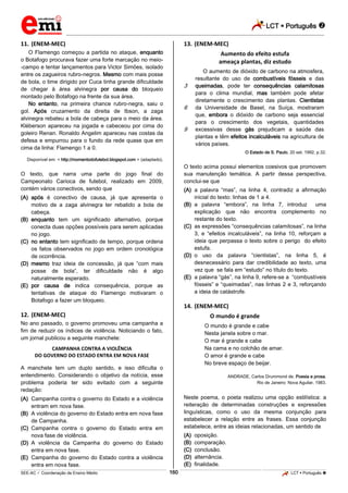 LCT  Português 
_________________________________________________________________________________________________________________________
___________________________________________________________________________________________________________________________________________________________________________________________________________________________________________________________________________________________________________________________________________________________________________________________________________________________ _____________________________________________________________________________________________________________
SEE-AC  Coordenação de Ensino Médio LCT  Português 160
11. (ENEM-MEC)
O Flamengo começou a partida no ataque, enquanto
o Botafogo procurava fazer uma forte marcação no meio-
-campo e tentar lançamentos para Victor Simões, isolado
entre os zagueiros rubro-negros. Mesmo com mais posse
de bola, o time dirigido por Cuca tinha grande dificuldade
de chegar à área alvinegra por causa do bloqueio
montado pelo Botafogo na frente da sua área.
No entanto, na primeira chance rubro-negra, saiu o
gol. Após cruzamento da direita de Ibson, a zaga
alvinegra rebateu a bola de cabeça para o meio da área.
Kléberson apareceu na jogada e cabeceou por cima do
goleiro Renan. Ronaldo Angelim apareceu nas costas da
defesa e empurrou para o fundo da rede quase que em
cima da linha: Flamengo 1 a 0.
Disponível em: < http://momentodofutebol.blogspot.com > (adaptado).
O texto, que narra uma parte do jogo final do
Campeonato Carioca de futebol, realizado em 2009,
contém vários conectivos, sendo que
(A) após é conectivo de causa, já que apresenta o
motivo de a zaga alvinegra ter rebatido a bola de
cabeça.
(B) enquanto tem um significado alternativo, porque
conecta duas opções possíveis para serem aplicadas
no jogo.
(C) no entanto tem significado de tempo, porque ordena
os fatos observados no jogo em ordem cronológica
de ocorrência.
(D) mesmo traz ideia de concessão, já que “com mais
posse de bola”, ter dificuldade não é algo
naturalmente esperado.
(E) por causa de indica consequência, porque as
tentativas de ataque do Flamengo motivaram o
Botafogo a fazer um bloqueio.
12. (ENEM-MEC)
No ano passado, o governo promoveu uma campanha a
fim de reduzir os índices de violência. Noticiando o fato,
um jornal publicou a seguinte manchete:
CAMPANHA CONTRA A VIOLÊNCIA
DO GOVERNO DO ESTADO ENTRA EM NOVA FASE
A manchete tem um duplo sentido, e isso dificulta o
entendimento. Considerando o objetivo da notícia, esse
problema poderia ter sido evitado com a seguinte
redação:
(A) Campanha contra o governo do Estado e a violência
entram em nova fase.
(B) A violência do governo do Estado entra em nova fase
de Campanha.
(C) Campanha contra o governo do Estado entra em
nova fase de violência.
(D) A violência da Campanha do governo do Estado
entra em nova fase.
(E) Campanha do governo do Estado contra a violência
entra em nova fase.
13. (ENEM-MEC)
Aumento do efeito estufa
ameaça plantas, diz estudo
3
6
9
O aumento de dióxido de carbono na atmosfera,
resultante do uso de combustíveis fósseis e das
queimadas, pode ter consequências calamitosas
para o clima mundial, mas também pode afetar
diretamente o crescimento das plantas. Cientistas
da Universidade de Basel, na Suíça, mostraram
que, embora o dióxido de carbono seja essencial
para o crescimento dos vegetais, quantidades
excessivas desse gás prejudicam a saúde das
plantas e têm efeitos incalculáveis na agricultura de
vários países.
O Estado de S. Paulo, 20 set. 1992, p.32.
O texto acima possui elementos coesivos que promovem
sua manutenção temática. A partir dessa perspectiva,
conclui-se que
(A) a palavra “mas”, na linha 4, contradiz a afirmação
inicial do texto: linhas de 1 a 4.
(B) a palavra “embora”, na linha 7, introduz uma
explicação que não encontra complemento no
restante do texto.
(C) as expressões “consequências calamitosas”, na linha
3, e “efeitos incalculáveis”, na linha 10, reforçam a
ideia que perpassa o texto sobre o perigo do efeito
estufa.
(D) o uso da palavra “cientistas”, na linha 5, é
desnecessário para dar credibilidade ao texto, uma
vez que se fala em “estudo” no título do texto.
(E) a palavra “gás”, na linha 9, refere-se a “combustíveis
fósseis” e “queimadas”, nas linhas 2 e 3, reforçando
a ideia de catástrofe.
14. (ENEM-MEC)
O mundo é grande
O mundo é grande e cabe
Nesta janela sobre o mar.
O mar é grande e cabe
Na cama e no colchão de amar.
O amor é grande e cabe
No breve espaço de beijar.
ANDRADE, Carlos Drummond de. Poesia e prosa.
Rio de Janeiro: Nova Aguilar, 1983.
Neste poema, o poeta realizou uma opção estilística: a
reiteração de determinadas construções e expressões
linguísticas, como o uso da mesma conjunção para
estabelecer a relação entre as frases. Essa conjunção
estabelece, entre as ideias relacionadas, um sentido de
(A) oposição.
(B) comparação.
(C) conclusão.
(D) alternância.
(E) finalidade.
 