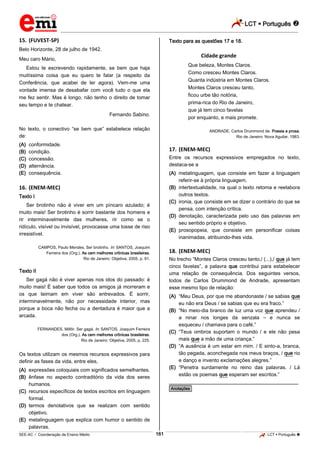 LCT  Português 
_________________________________________________________________________________________________________________________
___________________________________________________________________________________________________________________________________________________________________________________________________________________________________________________________________________________________________________________________________________________________________________________________________________________________ _____________________________________________________________________________________________________________
SEE-AC  Coordenação de Ensino Médio LCT  Português 161
15. (FUVEST-SP)
Belo Horizonte, 28 de julho de 1942.
Meu caro Mário,
Estou te escrevendo rapidamente, se bem que haja
muitíssima coisa que eu quero te falar (a respeito da
Conferência, que acabei de ler agora). Vem-me uma
vontade imensa de desabafar com você tudo o que ela
me fez sentir. Mas é longo, não tenho o direito de tomar
seu tempo e te chatear.
Fernando Sabino.
No texto, o conectivo “se bem que” estabelece relação
de:
(A) conformidade.
(B) condição.
(C) concessão.
(D) alternância.
(E) consequência.
16. (ENEM-MEC)
Texto I
Ser brotinho não é viver em um píncaro azulado; é
muito mais! Ser brotinho é sorrir bastante dos homens e
rir interminavelmente das mulheres, rir como se o
ridículo, visível ou invisível, provocasse uma tosse de riso
irresistível.
CAMPOS, Paulo Mendes. Ser brotinho. In: SANTOS, Joaquim
Ferreira dos (Org.). As cem melhores crônicas brasileiras.
Rio de Janeiro: Objetiva, 2005, p. 91.
Texto II
Ser gagá não é viver apenas nos idos do passado: é
muito mais! É saber que todos os amigos já morreram e
os que teimam em viver são entrevados. É sorrir,
interminavelmente, não por necessidade interior, mas
porque a boca não fecha ou a dentadura é maior que a
arcada.
FERNANDES, Millôr. Ser gagá. In: SANTOS, Joaquim Ferreira
dos (Org.). As cem melhores crônicas brasileiras.
Rio de Janeiro: Objetiva, 2005, p. 225.
Os textos utilizam os mesmos recursos expressivos para
definir as fases da vida, entre eles,
(A) expressões coloquiais com significados semelhantes.
(B) ênfase no aspecto contraditório da vida dos seres
humanos.
(C) recursos específicos de textos escritos em linguagem
formal.
(D) termos denotativos que se realizam com sentido
objetivo.
(E) metalinguagem que explica com humor o sentido de
palavras.
Texto para as questões 17 e 18.
Cidade grande
Que beleza, Montes Claros.
Como cresceu Montes Claros.
Quanta indústria em Montes Claros.
Montes Claros cresceu tanto,
ficou urbe tão notória,
prima-rica do Rio de Janeiro,
que já tem cinco favelas
por enquanto, e mais promete.
ANDRADE, Carlos Drummond de. Poesia e prosa.
Rio de Janeiro: Nova Aguilar, 1983.
17. (ENEM-MEC)
Entre os recursos expressivos empregados no texto,
destaca-se a
(A) metalinguagem, que consiste em fazer a linguagem
referir-se à própria linguagem.
(B) intertextualidade, na qual o texto retoma e reelabora
outros textos.
(C) ironia, que consiste em se dizer o contrário do que se
pensa, com intenção crítica.
(D) denotação, caracterizada pelo uso das palavras em
seu sentido próprio e objetivo.
(E) prosopopeia, que consiste em personificar coisas
inanimadas, atribuindo-lhes vida.
18. (ENEM-MEC)
No trecho “Montes Claros cresceu tanto,/ (...),/ que já tem
cinco favelas”, a palavra que contribui para estabelecer
uma relação de consequência. Dos seguintes versos,
todos de Carlos Drummond de Andrade, apresentam
esse mesmo tipo de relação:
(A) “Meu Deus, por que me abandonaste / se sabias que
eu não era Deus / se sabias que eu era fraco.”
(B) “No meio-dia branco de luz uma voz que aprendeu /
a ninar nos longes da senzala – e nunca se
esqueceu / chamava para o café.”
(C) “Teus ombros suportam o mundo / e ele não pesa
mais que a mão de uma criança.”
(D) “A ausência é um estar em mim. / E sinto-a, branca,
tão pegada, aconchegada nos meus braços, / que rio
e danço e invento exclamações alegres.”
(E) “Penetra surdamente no reino das palavras. / Lá
estão os poemas que esperam ser escritos.”
________________________________________________
*Anotações*
 