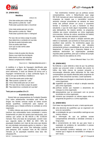 LCT  Português 
_________________________________________________________________________________________________________________________
___________________________________________________________________________________________________________________________________________________________________________________________________________________________________________________________________________________________________________________________________________________________________________________________________________________________ _____________________________________________________________________________________________________________
SEE-AC  Coordenação de Ensino Médio LCT  Português 162
19. (ENEM-MEC)
Metáfora
(Gilberto Gil)
Uma lata existe para conter algo,
Mas quando o poeta diz: “Lata”
Pode estar querendo dizer o incontível
Uma meta existe para ser um alvo,
Mas quando o poeta diz: “Meta”
Pode estar querendo dizer o inatingível
Por isso não se meta a exigir do poeta
Que determine o conteúdo em sua lata
Na lata do poeta tudonada cabe,
Pois ao poeta cabe fazer
Com que na lata venha caber
O incabível
Deixe a meta do poeta não discuta,
Deixe a sua meta fora da disputa
Meta dentro e fora, lata absoluta
Deixe-a simplesmente metáfora.
Disponível em: < http://www.letras.terra.com.br >.
A metáfora é a figura de linguagem identificada pela
comparação subjetiva, pela semelhança ou analogia
entre elementos. O texto de Gilberto Gil brinca com a
linguagem remetendo-nos a essa conhecida figura. O
trecho em que se identifica a metáfora é:
(A) “Uma lata existe para conter algo”.
(B) “Mas quando o poeta diz: ‘Lata’”.
(C) “Uma meta existe para ser um alvo”.
(D) “Por isso não se meta a exigir do poeta”.
(E) “Que determine o conteúdo em sua lata”.
Texto para as questões 20 e 21.
A carreira do crime
Estudo feito por pesquisadores da Fundação Oswaldo
Cruz sobre adolescentes recrutados pelo tráfico de
drogas nas favelas cariocas expõe as bases sociais
dessas quadrilhas, contribuindo para explicar as
dificuldades que o Estado enfrenta no combate ao crime
organizado.
O tráfico oferece aos jovens de escolaridade precária
(nenhum dos entrevistados havia completado o ensino
fundamental) um plano de carreira bem-estruturado, com
salários que variam de R$ 400,00 a R$ 12.000,00
mensais. Para uma base de comparação, convém notar
que, segundo dados do IBGE de 2001, 59% da
população brasileira com mais de dez anos que declara
ter uma atividade remunerada ganha no máximo o “piso
salarial” oferecido pelo crime. Dos traficantes ouvidos
pela pesquisa, 25% recebiam mais de R$ 2.000,00
mensais; já na população brasileira essa taxa não
ultrapassa 6%.
Tais rendimentos mostram que as políticas sociais
compensatórias, como o Bolsa-Escola (que paga
R$ 15,00 mensais por aluno matriculado), são por si sós
incapazes de impedir que o narcotráfico continue
aliciando crianças provenientes de estratos de baixa
renda: tais políticas aliviam um pouco o orçamento
familiar e incentivam os pais a manterem os filhos
estudando, o que de modo algum impossibilita a opção
pela delinquência. No mesmo sentido, os programas
voltados aos jovens vulneráveis ao crime organizado
(circo-escolas, oficinas de cultura, escolinhas de futebol)
são importantes, mas não resolvem o problema.
A única maneira de reduzir a atração exercida pelo
tráfico é a repressão, que aumenta os riscos para os que
escolhem esse caminho. Os rendimentos pagos aos
adolescentes provam isso: eles são elevados
precisamente porque a possibilidade de ser preso não é
desprezível. É preciso que o Executivo federal e os
estaduais desmontem as organizações paralelas
erguidas pelas quadrilhas, para que a certeza de punição
elimine o fascínio dos salários do crime.
Editorial. Folha de S. Paulo, 15 jan. 2003.
20. (ENEM-MEC)
No Editorial, o autor defende a tese de que “as políticas
sociais que procuram evitar a entrada dos jovens no
tráfico não terão chance de sucesso enquanto a
remuneração oferecida pelos traficantes for tão mais
compensatória que aquela oferecida pelos programas do
governo”. Para comprovar sua tese, o autor apresenta
(A) instituições que divulgam o crescimento de jovens no
crime organizado.
(B) sugestões que ajudam a reduzir a atração exercida
pelo crime organizado.
(C) políticas sociais que impedem o aliciamento de
crianças no crime organizado.
(D) pesquisadores que se preocupam com os jovens
envolvidos no crime organizado.
(E) números que comparam os valores pagos entre os
programas de governo e o crime organizado.
21. (ENEM-MEC)
Com base nos argumentos do autor, o texto aponta para
(A) uma denúncia de quadrilhas que se organizam em
torno do narcotráfico.
(B) a constatação de que o narcotráfico restringe-se aos
centros urbanos.
(C) a informação de que as políticas sociais
compensatórias eliminarão a atividade criminosa a
longo prazo.
(D) o convencimento do leitor de que para haver a
superação do problema do narcotráfico é preciso
aumentar a ação policial.
(E) uma exposição numérica realizada com o fim de
mostrar que o negócio do narcotráfico é vantajoso e
sem riscos.
 