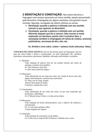 3 FIGURAS DE LINGUAGEM:São desvios das formas gerais da linguagem. Servem
para dar maior brilho e ênfase à comunicação. As mais importantes são: metáfora,
metonímia, antonomásia, pleonasmo, hipérbato, aliteração, polissíndeto e assíndeto.
3.1 Metáfora
Todo emprego de palavra fora do seu sentido normal, por efeito de
analogia, constitui uma metáfora.
Ex: Esse homem é uma fera!
A vida é uma cartola de mágico.
3.2 Metonímia
Toda substituição de um nome por outro, em virtude de haver entre eles
algum relacionamento, constitui uma metonímia.
Ex: Hoje vou ler Jorge Amado.
Almocei dois pratos de feijão.
Começou a estação das rosas!
3.3 Antonomásia
Toda substituição de um nome por outro, ou por uma expressão que
facilmente o identifique.
Ex: O Mestre (Jesus Cristo); o rei das selvas (leão).
3.4 Pleonasmo
Todo emprego de termos desnecessários, com o objetivo de enfatizar a
comunicação.
Ex: Vi com meus próprios olhos.
A mim ninguém me engana.
3.5 Aliteração
Toda repetição de consoantes ou de sílabas.
Ex: O rato roeu a roupa do Rei de Roma e a Rainha roeu o resto.
2 DENOTAÇÃO E CONOTAÇÃO: Nos textos literários a
linguagem nem sempre apresenta um único sentido, aquele apresentado
pelo dicionário. Empregadas em alguns contextos, elas ganham novos
sentidos, figurado, carregados de valores afetivos ou sociais.
 Denotação: quando a palavra é utilizada com seu sentido
comum (o que aparece no dicionário).
 Conotação: quando a palavra é utilizada com um sentido
diferente daquele que lhe é comum. Este recurso é muito
explorado na Literatura, porém não é exclusiva dela, a
conotação também é empregada em letras de música, anúncios
publicitários, conversas do dia a dia, etc.
Ex: Amélia é uma cobra. (cobra = pessoa muito astuciosa, falsa).
 