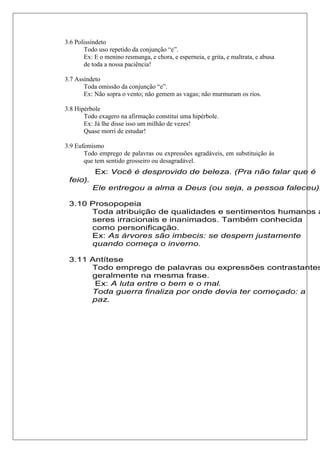 3.6 Polissíndeto
Todo uso repetido da conjunção “e”.
Ex: E o menino resmunga, e chora, e esperneia, e grita, e maltrata, e abusa
de toda a nossa paciência!
3.7 Assíndeto
Toda omissão da conjunção “e”.
Ex: Não sopra o vento; não gemem as vagas; não murmuram os rios.
3.8 Hipérbole
Todo exagero na afirmação constitui uma hipérbole.
Ex: Já lhe disse isso um milhão de vezes!
Quase morri de estudar!
3.9 Eufemismo
Todo emprego de palavras ou expressões agradáveis, em substituição às
que tem sentido grosseiro ou desagradável.
Ex: Você é desprovido de beleza. (Pra não falar que é
feio).
Ele entregou a alma a Deus (ou seja, a pessoa faleceu).
3.10 Prosopopeia
Toda atribuição de qualidades e sentimentos humanos a
seres irracionais e inanimados. Também conhecida
como personificação.
Ex: As árvores são imbecis: se despem justamente
quando começa o inverno.
3.11 Antítese
Todo emprego de palavras ou expressões contrastantes
geralmente na mesma frase.
Ex: A luta entre o bem e o mal.
Toda guerra finaliza por onde devia ter começado: a
paz.
 
