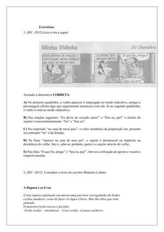 Exercícios:
1. (IFC -2012) Leia a tira a seguir:
Assinale a alternativa CORRETA:
A) No primeiro quadrinho, o verbo aparecer é empregado no modo indicativo, porque a
personagem afirma algo que seguramente aconteceu com ela. Já no segundo quadrinho,
o verbo ir está no modo subjuntivo.
B) Nas orações seguintes: “Eu devia ter avisado antes!” e “Sou eu, pai!” o núcleo do
sujeito é concomitantemente: “Eu” e “Sou eu”.
C) Na expressão “na casa de meus pais”, o valor semântico da preposição em, presente
na contração “na” é de direção.
D) Na frase “Apareci na casa de meu pai”, o sujeito é desinencial ou implícito na
desinência do verbo. Isto é, sabe-se, portanto, quem é o sujeito através do verbo.
E) Nas falas “O que foi, amigo” e “Sou eu, pai!”, têm-se a utilização de aposto e vocativo
respectivamente.
2. (IFC -2012) Considere o texto do escritor Monteiro Lobato:
A Raposa e as Uvas
Certa raposa esfaimada encontrou uma parreira carregadinha de lindos
cachos maduros, coisa de fazer vir água à boca. Mas tão altos que nem
pulando.
O matreiro bicho torceu o focinho.
-Estão verdes – murmurou – Uvas verdes, só para cachorro.
 