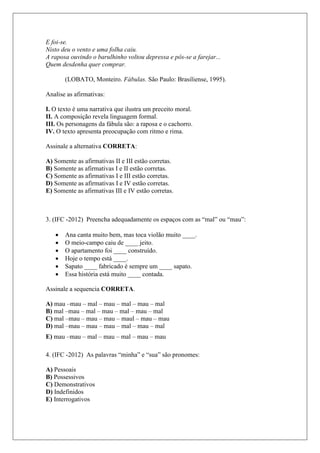 E foi-se.
Nisto deu o vento e uma folha caiu.
A raposa ouvindo o barulhinho voltou depressa e pôs-se a farejar...
Quem desdenha quer comprar.
(LOBATO, Monteiro. Fábulas. São Paulo: Brasiliense, 1995).
Analise as afirmativas:
I. O texto é uma narrativa que ilustra um preceito moral.
II. A composição revela linguagem formal.
III. Os personagens da fábula são: a raposa e o cachorro.
IV. O texto apresenta preocupação com ritmo e rima.
Assinale a alternativa CORRETA:
A) Somente as afirmativas II e III estão corretas.
B) Somente as afirmativas I e II estão corretas.
C) Somente as afirmativas I e III estão corretas.
D) Somente as afirmativas I e IV estão corretas.
E) Somente as afirmativas III e IV estão corretas.
3. (IFC -2012) Preencha adequadamente os espaços com as “mal” ou “mau”:
 Ana canta muito bem, mas toca violão muito ____.
 O meio-campo caiu de ____ jeito.
 O apartamento foi ____ construído.
 Hoje o tempo está ____.
 Sapato ____ fabricado é sempre um ____ sapato.
 Essa história está muito ____ contada.
Assinale a sequencia CORRETA.
A) mau –mau – mal – mau – mal – mau – mal
B) mal –mau – mal – mau – mal – mau – mal
C) mal –mau – mau – mau – maul – mau – mau
D) mal –mau – mau – mau – mal – mau – mal
E) mau –mau – mal – mau – mal – mau – mau
4. (IFC -2012) As palavras “minha” e “sua” são pronomes:
A) Pessoais
B) Possessivos
C) Demonstrativos
D) Indefinidos
E) Interrogativos
 