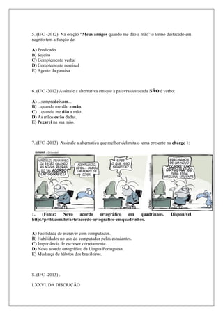 5. (IFC -2012) Na oração “Meus amigos quando me dão a mão” o termo destacado em
negrito tem a função de:
A) Predicado
B) Sujeito
C) Complemento verbal
D) Complemento nominal
E) Agente da passiva
6. (IFC -2012) Assinale a alternativa em que a palavra destacada NÃO é verbo:
A) ...sempredeixam...
B) ...quando me dão a mão.
C) ...quando me dão a mão...
D) As mãos estão dadas.
E) Pegarei na sua mão.
7. (IFC -2013) Assinale a alternativa que melhor delimita o tema presente na charge 1:
1. (Fonte: Novo acordo ortográfico em quadrinhos. Disponível
http://pribi.com.br/arte/acordo-ortografico-emquadrinhos.
A) Facilidade de escrever com computador.
B) Habilidades no uso do computador pelos estudantes.
C) Importância de escrever corretamente.
D) Novo acordo ortográfico da Língua Portuguesa.
E) Mudança de hábitos dos brasileiros.
8. (IFC -2013) .
LXXVI. DA DISCRIÇÃO
 