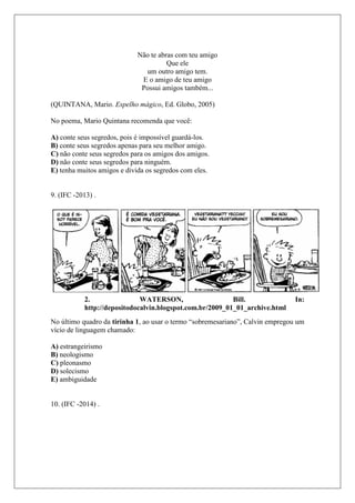 Não te abras com teu amigo
Que ele
um outro amigo tem.
E o amigo de teu amigo
Possui amigos também...
(QUINTANA, Mario. Espelho mágico, Ed. Globo, 2005)
No poema, Mario Quintana recomenda que você:
A) conte seus segredos, pois é impossível guardá-los.
B) conte seus segredos apenas para seu melhor amigo.
C) não conte seus segredos para os amigos dos amigos.
D) não conte seus segredos para ninguém.
E) tenha muitos amigos e divida os segredos com eles.
9. (IFC -2013) .
2. WATERSON, Bill. In:
http://depositodocalvin.blogspot.com.br/2009_01_01_archive.html
No último quadro da tirinha 1, ao usar o termo “sobremesariano”, Calvin empregou um
vício de linguagem chamado:
A) estrangeirismo
B) neologismo
C) pleonasmo
D) solecismo
E) ambiguidade
10. (IFC -2014) .
 
