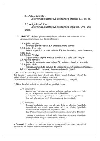 3. ADJETIVO: Palavra que expressa qualidade, defeito ou característica de um ser.
Aparece diretamente ao lado de um substantivo.
3.6 Locução Adjetiva: Preposição + Substantivo = adjetivo
EX: da noite = noturno; sem freio = desenfreado; de ano = anual; de chuva = pluvial; de
gelo = glacial; de lua = lunar; de paixão = passional;
-Nem toda locução adjetiva possui um adjetivo correspondente. EX: de tijolos.
3.7 Grau do Adjetivo: Indicam intensidade da qualidade do ser.
3.7.1 Comparativo
Compara-se a mesma característica atribuída a dois ou mais seres. Pode
ser de EX: igualdade, superioridade ou inferioridade.
EX: Sou tão alto como/quanto/quão você. (Comparativo de Igualdade)
Sou mais alto (do) que você. (Comparativo de Superioridade)
3.7.2 Superlativo
Expressa qualidades num grau elevado. Pode ser absoluto (qualidade
intensificada sem relação com outros seres) ou relativo (qualidade
intensificada em relação a um conjunto de seres).
EX: O aluno é muito inteligente/inteligentíssimo. (Superlativo Absoluto)
Maria é a mais/menos bela da sala. (Superlativo Relativo) (Qualidade
intensificada em relação a um conjunto de seres.)
4 Numeral: é a palavra que indica os seres em termos numéricos, isto é, que atribui
quantidade aos seres ou os situa em determinada sequência.
2.1 Artigo Definido :
Determina o substantivo de maneira precisa: o, a, os, as.
2.2. Artigo Indefinido :
Determina o substantivo de maneira vaga: um, uma, uns,
umas.
3.1 Adjetivo Simples
Formado por um radical. EX: brasileiro, claro, cômico.
3.2 Adjetivo Composto
Formado por dois ou mais radicais. EX: luso-brasileiro, castanho-escuro,
verde-claro.
3.3 Adjetivo Primitivo
Aquele que dá origem a outros adjetivos. EX: belo, bom, magro.
3.4 Adjetivo Derivado
Deriva de substantivos ou verbos. EX: belíssimo, bondoso, magrelo.
3.5 Adjetivo Pátrio
Indica nacionalidade ou lugar de origem do ser. EX: alagoano (Alagoas),
belo-horizontino (Belo Horizonte), israelense/israelita (Israel).
 