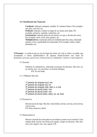 4.1 Classificação dos Numerais
Cardinais: indicam contagem, medida. É o número básico. Por exemplo:
um, dois, cem mil, etc.
Ordinais: indicam a ordem ou lugar do ser numa série dada. Por
exemplo: primeiro, segundo, centésimo, etc.
Fracionários: indicam parte de um inteiro, ou seja, a divisão dos seres.
Por exemplo: meio, terço, dois quintos, etc.
Multiplicativos: expressam ideia de multiplicação dos seres, indicando
quantas vezes a quantidade foi aumentada. Por exemplo: dobro, triplo,
quíntuplo, etc.
5 Pronome: é a palavra que se usa em lugar do nome, ou a ele se refere, ou ainda, que
acompanha o nome qualificando-o de alguma forma.Existem seis tipos de
pronomes: pessoais, possessivos, demonstrativos, indefinidos, relativos e interrogativos.
5.1 Pessoais
Substitui os substantivos, indicando as pessoas do discurso. São eles: eu,
tu, ele/ela, nós, vós, eles/elas e as formas oblíquas.
EX: Eu sou lindo.
5.1.1 Oblíquos São eles:
5.2 Possessivos
Ideia de posse de algo. São eles: meu/minha, teu/tua, seu/sua, nosso/nossa,
vosso/vossa.
EX: Meu cachorro é dócil.
5.3 Demonstrativos
Mostra a posição de certa palavra em relação a outras ou ao contexto. Essa
relação pode ocorrer em termos de espaço, tempo ou discurso. São eles:
este, esse, aquele, isto, isso, aquilo. EX:
1ª pessoa do singular (eu): me
2ª pessoa do singular (tu): te
3ª pessoa do singular (ele, ela): o, a, lhe
1ª pessoa do plural (nós): nos
2ª pessoa do plural (vós): vos
3ª pessoa do plural (eles, elas): os, as, lhes
 