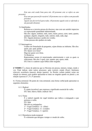 Este ano está sendo bom para nós. (O pronome este se refere ao ano
presente)
Esse ano que passou foi razoável. (O pronome esse se refere a um passado
próximo)
Aquele ano foi terrível para todos. (O pronome aquele está se referindo a
um passado distante)
5.4 Indefinidos
Referem-se a terceira pessoa do discurso, mas com um sentido impreciso
ou expressando quantidade indeterminada.
São eles: algum, nenhum, todo, outro, muito, pouco, certo, tanto, quanto,
qualquer, alguém, ninguém, tudo, outrem, nada, cada, algo.
EX: Alguém destruiu o jardim do vizinho.
Certas pessoas não ajudam em nada.
5.5 Interrogativos
Usados em formulação de perguntas, sejam diretas ou indiretas. São eles:
quem, que, qual, quanto.
EX: Quem vai à festa?
Diga-me quem vai à festa.
5.6 Relativos
Representam nomes já mencionados anteriormente e com os quais se
relacionam. São eles: o qual, cujo, quanto, que, quem, onde.
EX: Este é o caderno cujas folhas estão rasgadas.
6 VERBO: É a classe de palavras que se flexiona em pessoa, número, tempo, modo e
voz. Pode indicar, entre outros processos: ação (correr); estado (ficar); fenômeno
(chover); ocorrência (nascer); desejo (querer). As flexões verbais podem variar em
relação ao número, pois podem apresentar-se tanto no singular quanto no plural e, em
relação à pessoa (1ª, 2ª e 3ª pessoas).
6.1 Forma estrutural: Do ponto de vista estrutural, uma forma verbal pode apresentar os
seguintes elementos:
6.1.1 Radical
É a parte invariável, que expressa o significado essencial do verbo.
EX: falei; falava; falam. (radical- fal-)
6.1.2 Tema
É o radical seguido da vogal temática que indica a conjugação a que
pertence o verbo.
EX: falar
São três as conjugações:
1ª - Vogal Temática - A - (falar)
2ª - Vogal Temática - E - (vender)
3ª - Vogal Temática - I - (partir)
6.1.3 Desinência modo-temporal
É o elemento que designa o tempo e o modo do verbo.
 