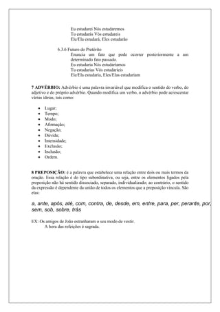 Eu estudarei Nós estudaremos
Tu estudarás Vós estudareis
Ele/Ela estudará, Eles estudarão
6.3.6 Futuro do Pretérito
Enuncia um fato que pode ocorrer posteriormente a um
determinado fato passado.
Eu estudaria Nós estudaríamos
Tu estudarias Vós estudaríeis
Ele/Ela estudaria, Eles/Elas estudariam
7 ADVÉRBIO: Advérbio é uma palavra invariável que modifica o sentido do verbo, do
adjetivo e do próprio advérbio. Quando modifica um verbo, o advérbio pode acrescentar
várias ideias, tais como:
 Lugar;
 Tempo;
 Modo;
 Afirmação;
 Negação;
 Dúvida;
 Intensidade;
 Exclusão;
 Inclusão;
 Ordem.
8 PREPOSIÇÃO: é a palavra que estabelece uma relação entre dois ou mais termos da
oração. Essa relação é do tipo subordinativa, ou seja, entre os elementos ligados pela
preposição não há sentido dissociado, separado, individualizado; ao contrário, o sentido
da expressão é dependente da união de todos os elementos que a preposição vincula. São
elas:
EX: Os amigos de João estranharam o seu modo de vestir.
A hora das refeições é sagrada.
a, ante, após, até, com, contra, de, desde, em, entre, para, per, perante, por,
sem, sob, sobre, trás
 