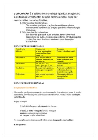 CONJUNÇÕES COORDENADAS
CONJUNÇÕES SUBORDINADAS
Conjunções Subordinativas
São aquelas que ligam duas orações, sendo uma delas dependente da outra. A oração
dependente, introduzida pelas conjunções subordinativas, recebe o nome de oração
subordinada.
Veja o exemplo:
O baile já tinha começado quando ela chegou.
O baile já tinha começado: oração principal
quando: conjunção subordinativa
ela chegou: oração subordinada
As conjunções subordinativas subdividem-se em integrantes e adverbiais:
1. Integrantes
9 CONJUNÇÃO: É a palavra invariável que liga duas orações ou
dois termos semelhantes de uma mesma oração. Pode ser
coordenativa ou subordinativa.
9.1 Conjunções Coordenativas
São aquelas que ligam orações de sentido completo e
independente ou termos da oração que têm a mesma função
gramatical.
9.2 Conjunções Subordinativas
São aquelas que ligam duas orações, sendo uma delas
dependente da outra. A oração dependente, introduzida pelas
conjunções subordinativas, recebe o nome de oração
subordinada.
 