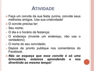ATIVIDADE
 Faça um convite da sua festa Junina, convide seus
melhores amigos. Use sua criatividade!
 O convite precisa ter:
 Seu nome;
 O dia e o horário da festança;
 O endereço (invente um endereço, não use o
verdadeiro);
 O nome do seu convidado;
 Depois de pronto publique nos comentários do
Facebook.
 Não se esqueça que esse convite é só uma
brincadeira, estamos aprendendo e nos
divertindo ao mesmo tempo!
 