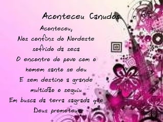 Aconteceu Canudos. Aconteceu, Nos confins do Nordeste sofrido da seca O encontro do povo com o homem santo se deu E sem destino a grande multidão o seguiu Em busca da terra sagrada que Deus prometeu. 