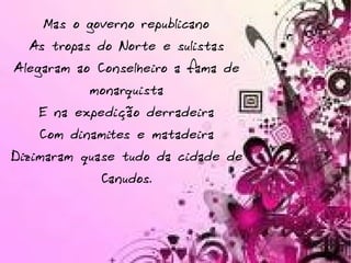 Mas o governo republicano As tropas do Norte e sulistas Alegaram ao Conselheiro a fama de monarquista E na expedição derradeira Com dinamites e matadeira Dizimaram quase tudo da cidade de Canudos. 