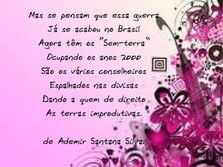Mas se pensam que essa guerra Já se acabou no Brasil Agora têm os “Sem-terra” Ocupando os anos 2000 São os vários conselheiros Espalhados nas divisas Dando a quem de direito As terras improdutivas. de Ademir Santana Silva. 