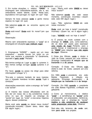 PM – MS - SGT BEKMANN – AULA 02
2. Em muitas situações, o relativo "ONDE" é
empregado sem antecedente explícito, isto é, seu
antecedente estará latente, oculto. Neste caso,
equivalerá a “em que lugar, no lugar em que" Veja:
Sempre há boas pessoas onde a gente menos
espera.( no lugar em que)
Não sabemos onde ele se encontra agora.( em
que lugar)
Onde você mora? Onde você foi morar? (em que
lugar)
Observação:
Mesmo sem antecedente expresso, o "onde" só é
empregado em situações que indicam lugar.
3. Emprega-se "AONDE" - regido por um nexo
prepositivo - quando houver um verbo ou um
nome que requeira a preposição "a". Geralmente,
equivale a "para onde" Perceba:
Nós iremos contigo ao Lugar a que tu quiseres ir.
Nós iremos contigo ao lugar aonde quiseres ir. (ir
“a")
Por favor, aonde eu posso me dirigir para obter
informações? (chegar “a ")
"Era este o costume herdado de seus maiores;
que o hóspede mandava na taba aonde Tupã o
conduzia."
observações essenciais sobre o emprego de "onde"
e de "aonde":
a) A maioria das nossas dificuldades vem do
fato der em nosso dia a dia, cometermos muitos
erros no que diz respeito ao emprego do
"aonde" em lugar do "onde" e vice-versa. Vejamos
alguns desses problemas:
Maria, você sabe aonde eu deixei meus óculos?
(construção incorreta) - (Quem deixo, deixo algo
EM algum lugar.)
Logo... "Maria, você sabe ONDE eu deixei
meus óculos?"
Não sabemos aonde ele está nesse
momento, (construção incorreta) – (Quem
está, está EM algum lugar.)
Logo... "Não sabemos ONDE ele está
nesse momento."
Onde você vai hoje à tarde? (construção
incorreta) – (Quem vai, vai A algum lugar.)
Logo... "AONDE você vai hoje à tarde?"
b) É preciso ter muito cuidado com o
emprego do ONDE, pois, como sabemos,
ele só deve ser usado para expressar
uma noção de lugar. Portanto, para o
padrão formal, é inadmissível o emprego
do "ONDE" para relações que não sejam
de lugar. Observe:
0 Clube dos Oficiais, onde o diretor é
João da Costa, passará por uma reforma.
(Emprego inadequado)- A relação que se
transmite é a de posse.
Correção: O Clube dos Oficiais, cujo
diretor é João da Costa, passará por uma
reforma.
Em 1980, onde o presidente era João
Batista Figueiredo, a inflação era
galopante. (Emprego inadequado) - A
relação que se transmite é o de tempo
Correção: Em 1980, quando o presidente
era João Batista Figueiredo, a inflação era
galopante.
c) Como já mencionamos, o relativo
"onde" - à semelhança do "aonde" -pode
vir antecedido por preposições, lembre-se,
entretanto, que o emprego de "aonde"
implica a não existência de qualquer
outra preposição antes dele. Observe:
Sem eles, não teríamos de onde sair,
nem para onde nos projetar.
 