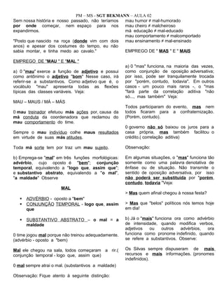 PM – MS - SGT BEKMANN – AULA 02
Sem nossa história e nosso passado, não teríamos
por onde começar, nem espaço para nos
expandirmos.
"Posto que nascido na roça (donde vim com dois
anos) e apesar dos costumes do tempo, eu não
sabia montar, e tinha medo ao cavalo."
EMPREGO DE "MAU " E "MAL "
a) 0 "mau" exerce a função de adjetivo e possui
como antônimo o adjetivo "bom" Nesse caso, irá
referir-se a substantivos. Como adjetivo que é, o
vocábulo "mau" apresenta todas as flexões
típicas das classes variáveis. Veja:
MAU – MAUS / MÁ – MÁS
0 mau treinador efetuou más ações por, causa da
má conduta da coordenadora que reclamou do
mau comportamento do time.
Sempre o mau indivíduo colhe maus resultados
em virtude de suas más atitudes.
Toda má sorte tem por traz um mau sujeito.
b) Emprega-se "mal" em três funções morfológicas:
advérbio, cujo oposto é "bem"; conjunção
temporal, equivalendo a "logo que, assim que";
e substantivo abstrato, equivalendo a "o mal",
"a maldade" Observe
MAL
 ADVÉRBIO - oposto a "bem"
 CONJUNÇÃO TEMPORAL - logo que, assim
que
 SUBSTANTIVO ABSTRATO – o mal = a
maldade
0 time jogou mal porque não treinou adequadamente.
(advérbio - oposto a "bem)
Mal ele chegou na sala, todos começaram a rir.(
conjunção temporal - logo que, assim que)
0 mal sempre atrai o mal. (substantivos a maldade)
Observação: Fique atento à seguinte distinção:
mau humor ≠ mal-humorado
mau cheiro ≠ malcheiroso
má educação ≠ mal-educado
mau comportamento ≠ malcomportado
mau ensinamento ≠ mal-ensinado
EMPREGO DE " MAS " E " MAIS
a) 0 "mas" funciona, na maioria das vezes,
como conjunção de oposição adversativa;
por isso, pode ser tranquilamente trocada
por "porém, contudo, todavia". Em outros
casos - um pouco mais raros -, o "mas
"fará parte da correlação aditiva "não
só..., mas também" Veja:
Todos participaram do evento, mas nem
todos ficaram para a confraternização.
(Porém, contudo).
0 governo não só baixou os juros para a
casa própria, mas também facilitou o
crédito.( correlação aditiva)
Observação:
Em algumas situações, o "mas" funciona tão
somente como uma palavra denotativa de
ênfase ou de situação. Não transmite o
sentido de oposição adversativa, por isso
não poderá ser substituída por "porém,
contudo, todavia "Veja:
> Mas quem afinal chegou à nossa festa?
> Mas que "belos" políticos nós temos hoje
em dia!
b) Já o "mais" funciona ora como advérbio
de intensidade, quando modifica verbos,
adjetivos ou outros advérbios, ora
funciona como pronome indefinido, quando
se refere a substantivos. Observe:
Os Silvas sempre dispuseram de mais
recursos e mais informações. (pronomes
indefinidos).
 